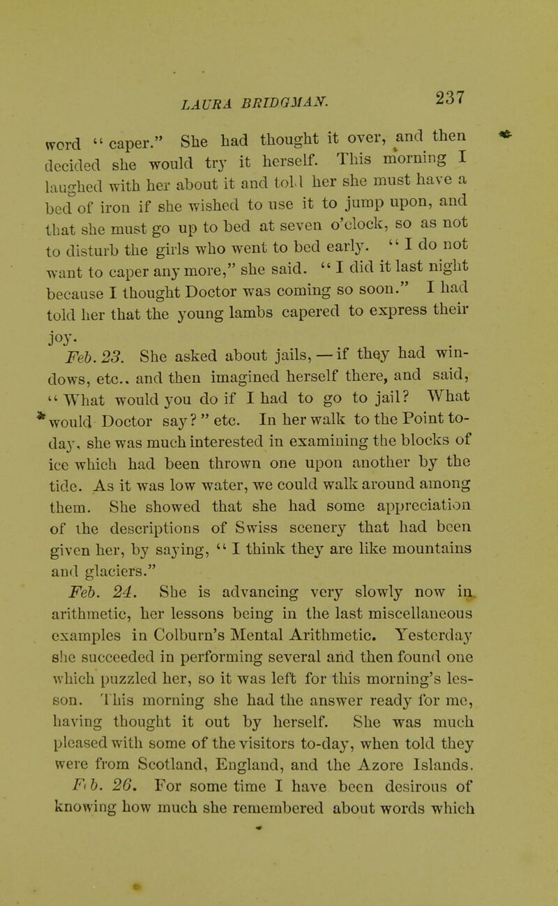 word caper. She had thought it over, and then decided she would try it herself. This morning I laughed with her about it and toll her she must have a bed of iron if she wished to use it to jump upon, and that she must go up to bed at seven o'clock, so as not to disturb the girls who went to bed eax\y.  I do not want to caper any more, she said.  I did it last night because I thought Doctor was coming so soon. I had told her that the young lambs capered to express their joy- Feb. 23. She asked about jails, —if they had win- dows, etc.. and then imagined herself there, and said,  What would you do if I had to go to jail? What ' woukl Doctor say ?  etc. In her walk to the Point to- day, she was much interested in examining the blocks of ice which had been thrown one upon another by the tide. As it was low water, we could walk around among them. She showed that she had some appreciation of the descriptions of Swiss scenery that had been given her, by saying,  I think they are like mountains and glaciers. Feb. 24. She is advancing very slowly now in, arithmetic, her lessons being in the last miscellaneous examples in Colburn's Mental Arithmetic. Yesterda}' she succeeded in performing several arid then found one which puzzled her, so it was left for this morning's les- son. This morning she had the answer ready for me, having thought it out by herself. She was much pleased with some of the visitors to-day, when told they were from Scotland, England, and the Azore Islands. F(b. 26, For sometime I have been desirous of knowing how much she remembered about words which