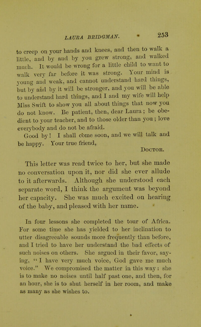 to creep on your hands and knees, and then to walk a nttle, and by and by you grew strong, and walked much. It would be wrong for a little child to want to walk very far before it was strong. Your mind is young and weak, and cannot understand hard things, but by and by it will be stronger, and you will be able to understand hard things, and I and my wife will help Miss Swift to show you all about things that now you do not know. Be patient, then, dear Laura; be obe- dient to your teacher, and to those older than you ; love everybody and do not be afraid. Good by! I shall come soon, and we will talk and be happy. Your true friend, Doctor. This letter was read twice to her, but she made no conversation upon it, nor did she ever allude to it afterwards. Although she understood each separate word, I think the argument was beyond her capacity. She was much excited on hearing of the baby, and pleased with her name. In four lessons she completed the tour of Africa. For some time she has yielded to her inclination to utter disagreeable sounds more frequentl}' than before, and I tried to have her understand the bad effects of such noises on others. She argued in their favor, sav- ing,  I have very much voice, God gave me much voice. We compromised the matter in this way : she is to make no noises until half past one, and then, for an hour, she is to shut herself in her room, and make as man}^ as she wishes to.