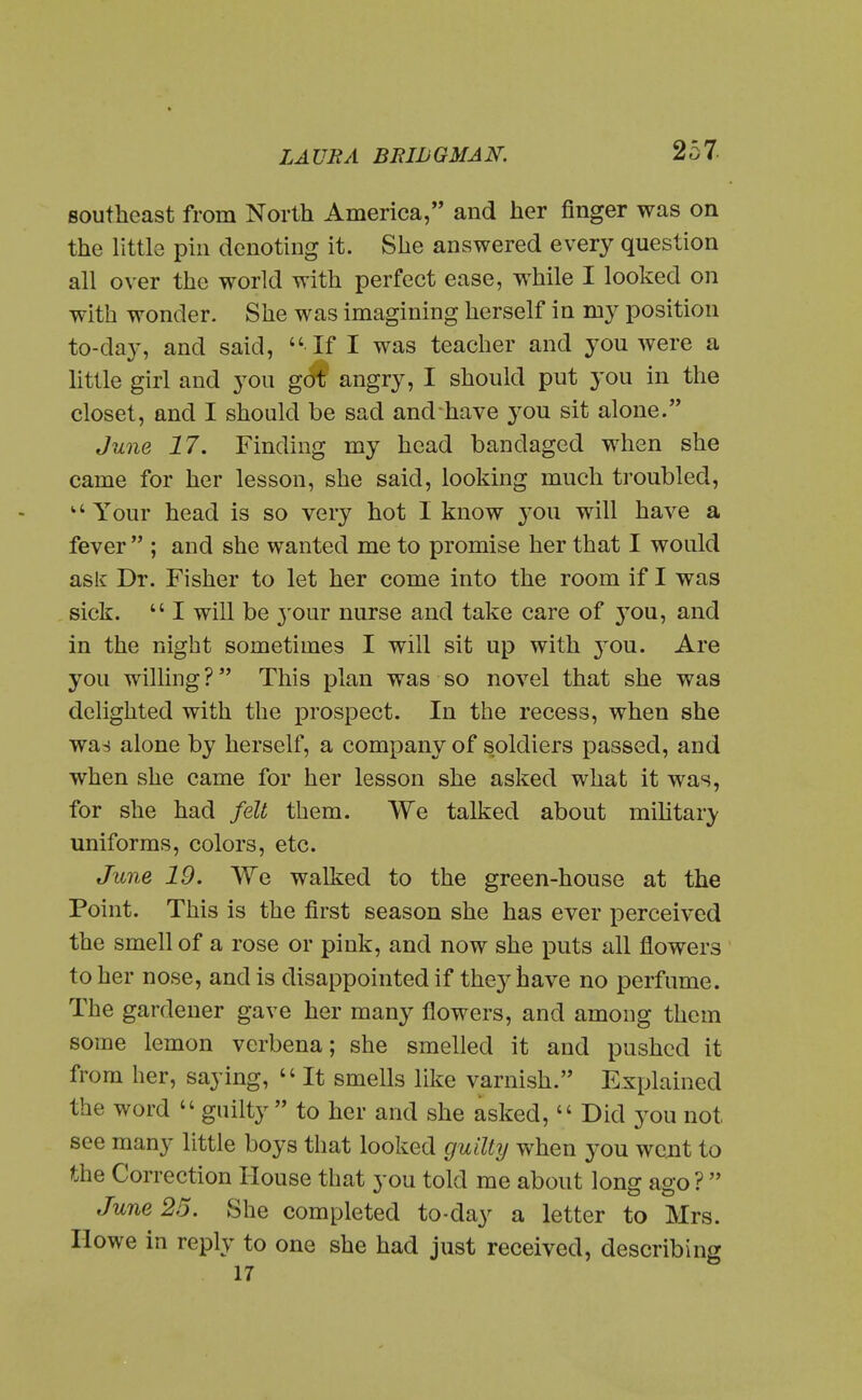 southeast from North America, and her finger was on the llttlo pin denoting it. She answered every question all over the world with perfect ease, while I looked on with wonder. She was imagining herself in my position to-day, and said,  If I was teacher and you were a little girl and you got angry, I should put you in the closet, and I should be sad and have you sit alone. June 17. Finding my head bandaged when she came for her lesson, she said, looking much troubled, Your head is so very hot I know you will have a fever  ; and she wanted me to promise her that I would asli Dr. Fisher to let her come into the room if I was sick.  I will be 3'our nurse and take care of j^ou, and in the night sometimes I will sit up with 3^ou. Are you willing? This plan was so novel that she was delighted with the prospect. In the recess, when she was alone by herself, a company of s.oldiers passed, and when she came for her lesson she asked what it was, for she had felt them. We talked about mihtary uniforms, colors, etc. June 19. We walked to the green-house at the Point. This is the first season she has ever perceived the smell of a rose or pink, and now she puts all flowers to her nose, and is disappointed if they have no perfume. The gardener gave her many flowers, and among them some lemon verbena; she smelled it and pushed it from her, saying,  It smells like varnish. Explained the word  guilty to her and she asked,  Did you not see many little boys that looked guilty when you went to the Correction House that you told me about long ago ?  June 25. She completed to-day a letter to Mrs. Ilowe in reply to one she had just received, describing 17