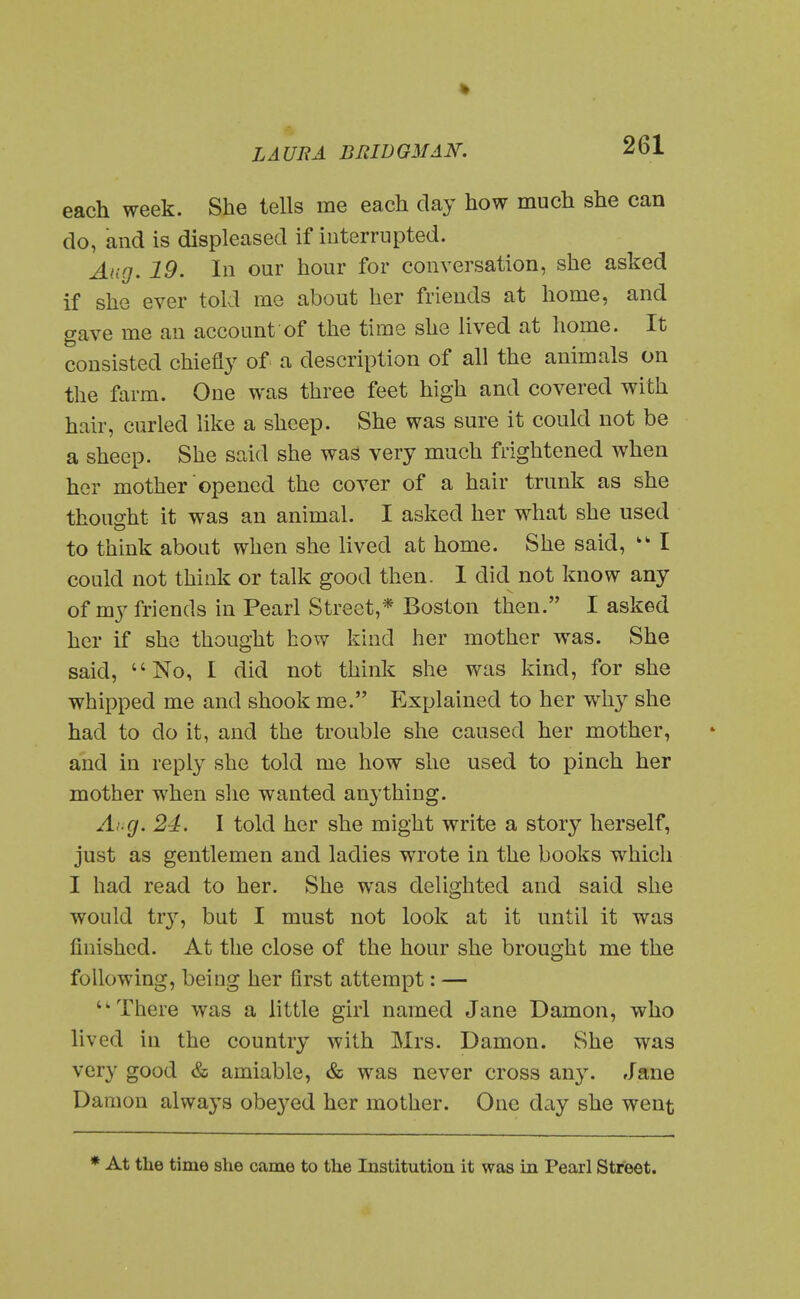 each week. She tells me each day how much she can do, and is displeased if interrupted. Aug. 19. In our hour for conversation, she asked if she ever told me about her friends at home, and gave me an account of the time she lived at home. It consisted chiefly of a description of all the animals on the farm. One was three feet high and covered with hair, curled like a sheep. She was sure it could not be a sheep. She said she was very much frightened when her mother opened the cover of a hair trunk as she thought it was an animal. I asked her what she used to think about when she lived at home. She said, I could not think or talk good then. I did not know any of my friends in Pearl Street,* Boston then. I asked her if she thought how kind her mother was. She said, No, I did not think she was kind, for she whipped me and shook me. Explained to her why she had to do it, and the trouble she caused her mother, and in reply she told me how she used to pinch her mother when slie wanted an3'thing. Ai.g. 24. I told her she might write a story herself, just as gentlemen and ladies wrote in the books which I had read to her. She was delighted and said she would tr}'', but I must not look at it until it was finished. At the close of the hour she brought me the following, being her first attempt: — There was a little girl named Jane Damon, who lived in the country with Mrs. Damon. She was very good & amiable, & was never cross any. Jane Damon always obeyed her mother. One day she went * At the time she came to the Institution it was in Pearl Street.