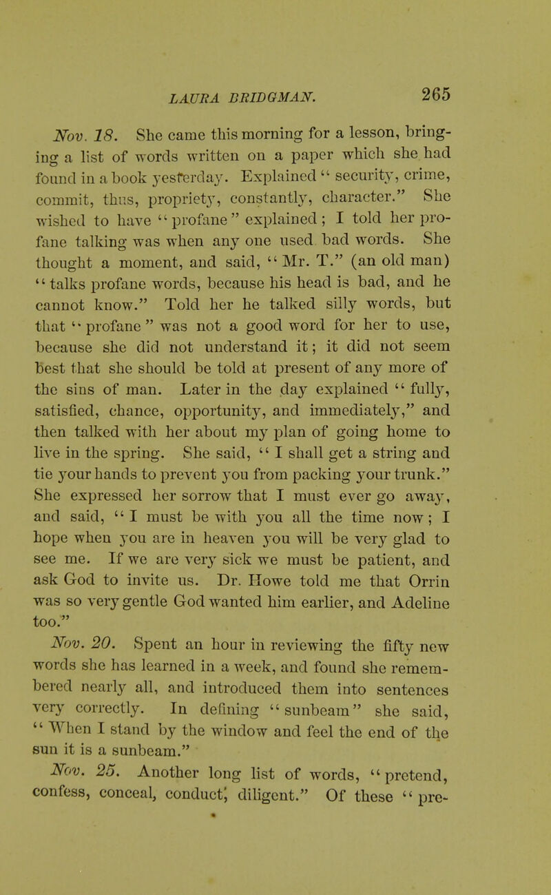 Nov. 18. She came this morning for a lesson, bring- ing a list of words written on a paper which she had found in a book yesterday. Explained  security, crime, commit, thus, propriety, constantly, character. She wished to have profane explained; I told her pro- fane talking was when any one used bad words. She thought a moment, and said,  Mr. T. (an old man) talks profane words, because his head is bad, and he cannot know. Told her he talked silly words, but that profane was not a good word for her to use, because she did not understand it; it did not seem best that she should be told at present of any more of the sins of man. Later in the day explained  fully, satisfied, chance, opportunity, and immediately, and then talked with her about my plan of going home to live in the spring. She said,  I shall get a string and tie your hands to prevent you from packing 3^our trunk. She expressed her sorrow that I must ever go away, and said, I must be with you all the time now; I hope when you are in heaven yo\x will be very glad to see me. If we are very sick we must be patient, and ask God to invite us. Dr. Howe told me that Orrin was so very gentle God wanted him earlier, and Adeline too. Nov. 20. Spent an hour in reviewing the fifty new words she has learned in a week, and found she remem- bered nearly all, and introduced them into sentences very correctly. In defining sunbeam she said,  When I stand by the window and feel the end of tlie sun it is a sunbeam. Nov. 25. Another long list of words, pretend, confess, conceal, conduct; diligent. Of these pre-