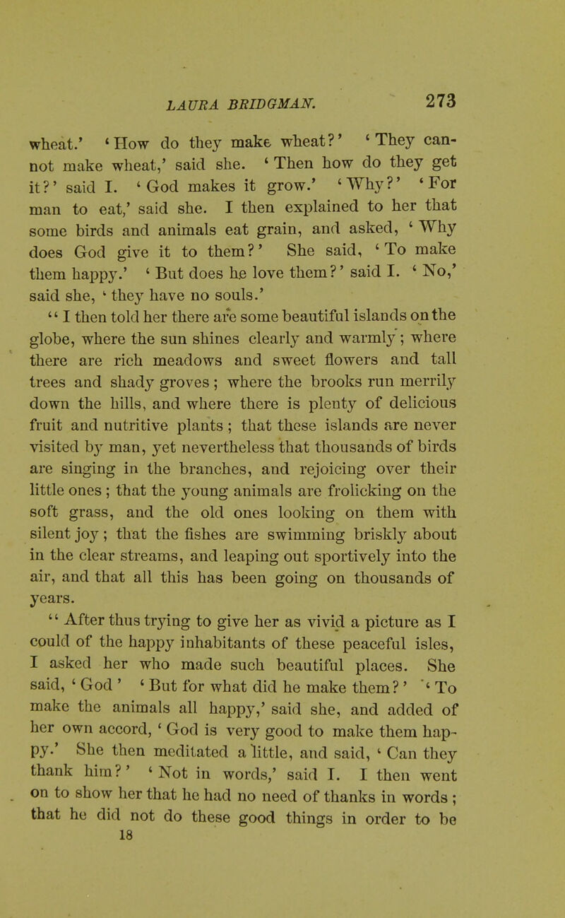 wheat.' *How do they make wheat?' * They can- not make wheat,' said she. ' Then how do they get it?' said I. 'God makes it grow.' 'Why?' * For man to eat,' said she. I then explained to her that some birds and anunals eat grain, and asked, ' Why does God give it to them?' She said, 'To make them happy.' ' But does he love them?' said I. ' No,' said she, ' they have no souls.'  I then told her there are some beautiful islands on the globe, where the sun shines clearly and warmlj^; where there are rich meadows and sweet flowers and tall trees and shady groves ; where the brooks run merrily down the hills, and where there is plenty of delicious fruit and nutritive plants ; that these islands are never visited b}' man, yet nevertheless that thousands of birds are singing in the branches, and rejoicing over their little ones ; that the young animals are frolicking on the soft grass, and the old ones looking on them with silent joy; that the fishes are swimming briskly about in the clear streams, and leaping out sportively into the air, and that all this has been going on thousands of years.  After thus trying to give her as vivid a picture as I could of the happy inhabitants of these peaceful isles, I asked her who made such beautiful places. She said, ' God ' ' But for what did he make them? ' 'To make the animals all happy,' said she, and added of her own accord, ' God is very good to make them hap- py.' She then meditated a little, and said, ' Can they thank him?' 'Not in words,' said I. I then went on to show her that he had no need of thanks in words ; that he did not do these good things in order to be 18