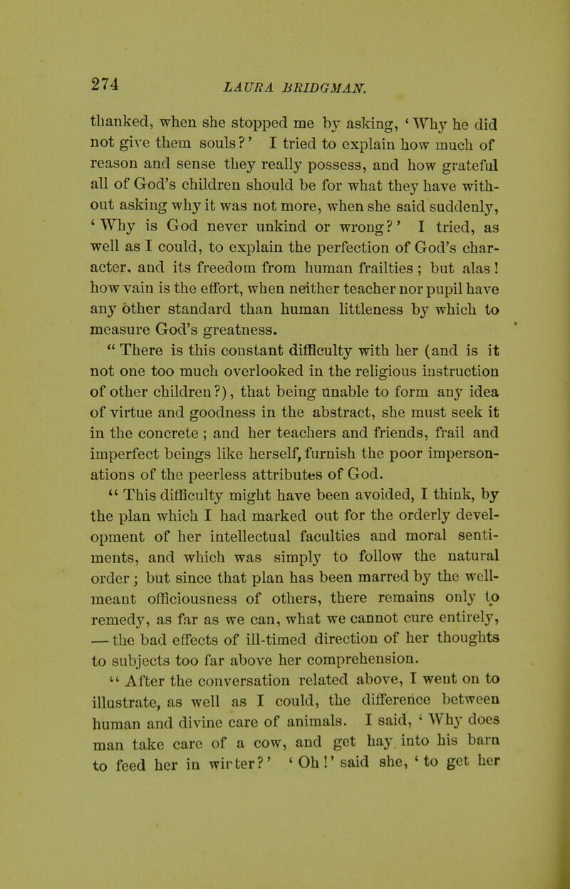 thanked, when she stopped me by asking, ' Why he did not give them souls ? * I tried to explain how much of reason and sense they really possess, and how grateful all of God's children should be for what they have with- out asking why it was not more, when she said suddenly, 'Why is God never unkind or wrong?' I tried, as well as I could, to explain the perfection of God's char- acter, and its freedom from human frailties ; but alas! how vain is the effort, when neither teacher nor pupil have any other standard than human littleness by which to measure God's greatness.  There is this constant difficulty with her (and is it not one too much overlooked in the religious instruction of other children ?), that being unable to form any idea of virtue and goodness in the abstract, she must seek it in the concrete ; and her teachers and friends, frail and imperfect beings like herself, furnish the poor imperson- ations of the peerless attributes of God.  This difficulty might have been avoided, I think, by the plan which I had marked out for the orderly devel- opment of her intellectual faculties and moral senti- ments, and which was simply to follow the natural order; but since that plan has been marred by the well- meant officiousness of others, there remains only to remedy, as far as we can, what we cannot cure entirely, — the bad effects of ill-timed direction of her thoughts to subjects too far above her comprehension.  After the conversation related above, I went on to illustrate, as well as I could, the difference between human and divine care of animals. I said, ' Why docs man take care of a cow, and get hay. into his barn to feed her in winter?' 'Oh!' said she, ' to get her