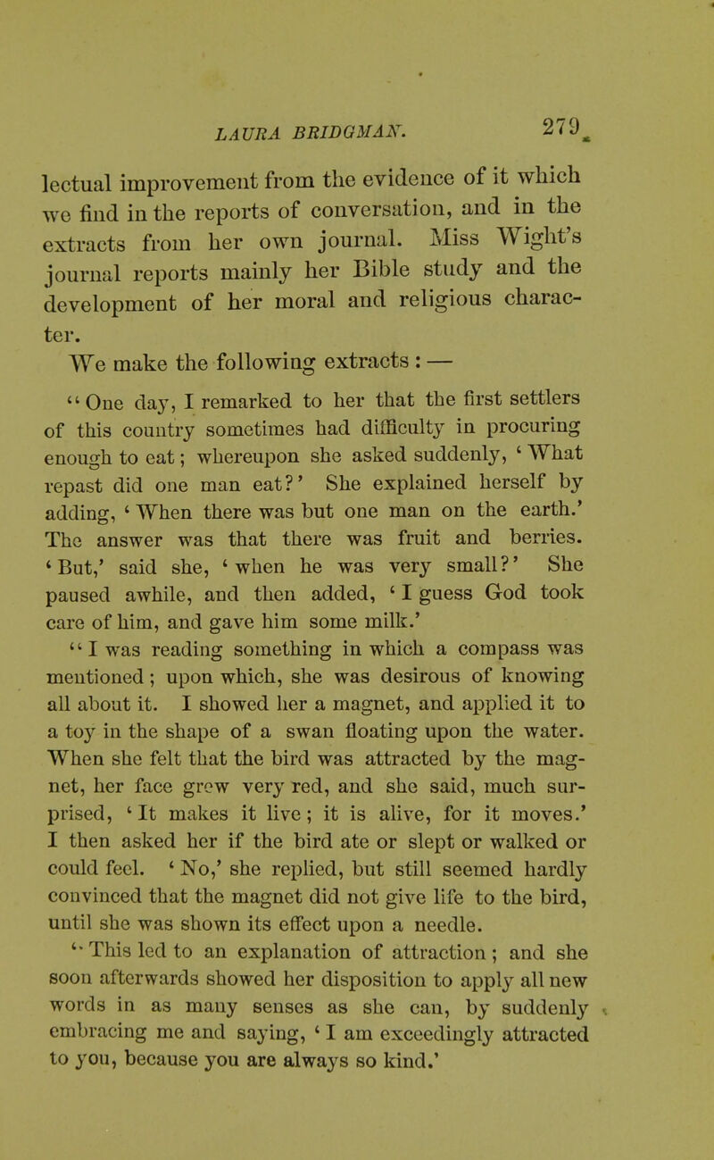 lectual improvement from the evidence of it which we find in the reports of conversation, and in the extracts from her own journal. Miss Wight's journal reports mainly her Bible study and the development of her moral and religious charac- ter. We make the following extracts : —  One day, I remarked to her that the first settlers of this country sometimes had difficulty in procuring enough to eat; whereupon she asked suddenly, ' What repast did one man eat?' She explained herself by adding, ' When there was but one man on the earth.' The answer was that there was fruit and berries. 'But,' said she, 'when he was very small?' She paused awhile, and then added, ' I guess God took care of him, and gave him some milk.' I was reading something in which a compass was mentioned; upon which, she was desirous of knowing all about it. I showed her a magnet, and applied it to a toy in the shape of a swan floating upon the water. When she felt that the bird was attracted by the mag- net, her face grow very red, and she said, much sur- prised, ' It makes it live; it is alive, for it moves.' I then asked her if the bird ate or slept or walked or could feel. ' No,' she replied, but still seemed hardly convinced that the magnet did not give life to the bird, until she was shown its effect upon a needle. *' This led to an explanation of attraction ; and she soon afterwards showed her disposition to apply all new words in as many senses as she can, by suddenly embracing me and saying, ' I am exceedingly attracted to you, because you are always so kind.'