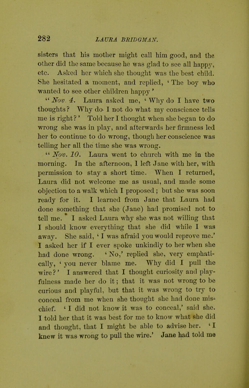 sisters that his mother might call him good, and the other did the same because he was glad to see all happ}', etc. Asked her which she thought was the best child. She hesitated a moment, and replied, ' The boy who wanted to see other children happy ' Nov. 4, Laura asked me, ' Why do I have two thoughts ? Why do- I not do what my conscience tells me is right? ' Told her I thought when she began to do wrong she was in play, and afterwards her firmness led her to continue to do wrong, though her conscience was telling her all the time she was wrong.  Nov. 10. Laura went to church with me in the morning. In the afternoon, 1 left Jane with her, with permission to stay a short time. When I returned, Laura did not welcome me as usual, and made some objection to a walk which I proposed ; but she was soon ready for it. I learned from Jane that Laura had done something that she (Jane) had promised not to tell me. I asked Laura why she was not willing that I should know everything that she did while I was awaj^ She said, ' I was afraid 3^ou would reprove me.' I asked her if I ever spoke unkindly to her when she had done wrong. ' No,* replied she, very emphati- call}^, ' you never blame me. Why did I pull the wire ?' I answered that I thought curiosity and play- fulness made her do it; that it was not wrong to be curious and playful, but that it was wrong to try to conceal from me when she thought she had done mis- chief. ' I did not know it was to conceal,' said she. I told her that it was best for me to know what she did and thought, that I might be able to advise her. ' I knew it was wrong to pull the wire.' Jane had told me