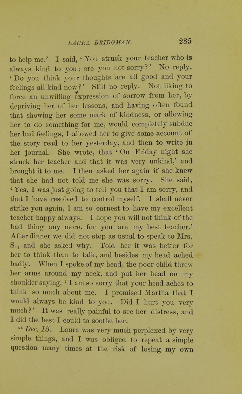 to help me.* I said, ' You struck your teacher who is always kind to you : nre you not sorry?' No reply. ' Do you think your thoughts are all good and your feelings all kind now?' Still no reply. Not liking to force an unwilling expression of sorrow from her, by depriving her of her lessons, and having often found that showing her some mark of kindness, or allowing her to do something for me, would completely subdue her bad feelings, I allowed her to give some account of the story read to her j^esterday, and then to write in her journal. She wrote, that ' On Friday night she struck her teacher and that it was very unkind,' and brought it to me. I then asked her again if she knew that she had not told me she was sorry. She said, ' Yes, I was just going to tell you that I am sorr}', and that I have resolved to control myself. I shall never strike you again, T am so earnest to have my excellent teacher happy always. I hope you will not think of the bad thing any more, for you are my best teacher.' After dinner we did not stop as usual to speak to Mrs. S., and she asked why. Told her it was better for her to think than to talk, and besides my head ached badly. When I spoke of my head, the poor child threw her arms around my neck, and put her head on m}-- shoulder saying, ' I am so sorry that your head aches to think so much about me. I promised Martha that I would always be kind to you. Did I hurt you very much?' It was really painful to see her distress, and I did the best I could to soothe her.  Dec. 15. Laura was very much perplexed by very simple things, and I was obliged to repeat a simple question many times at the risk of losing my own