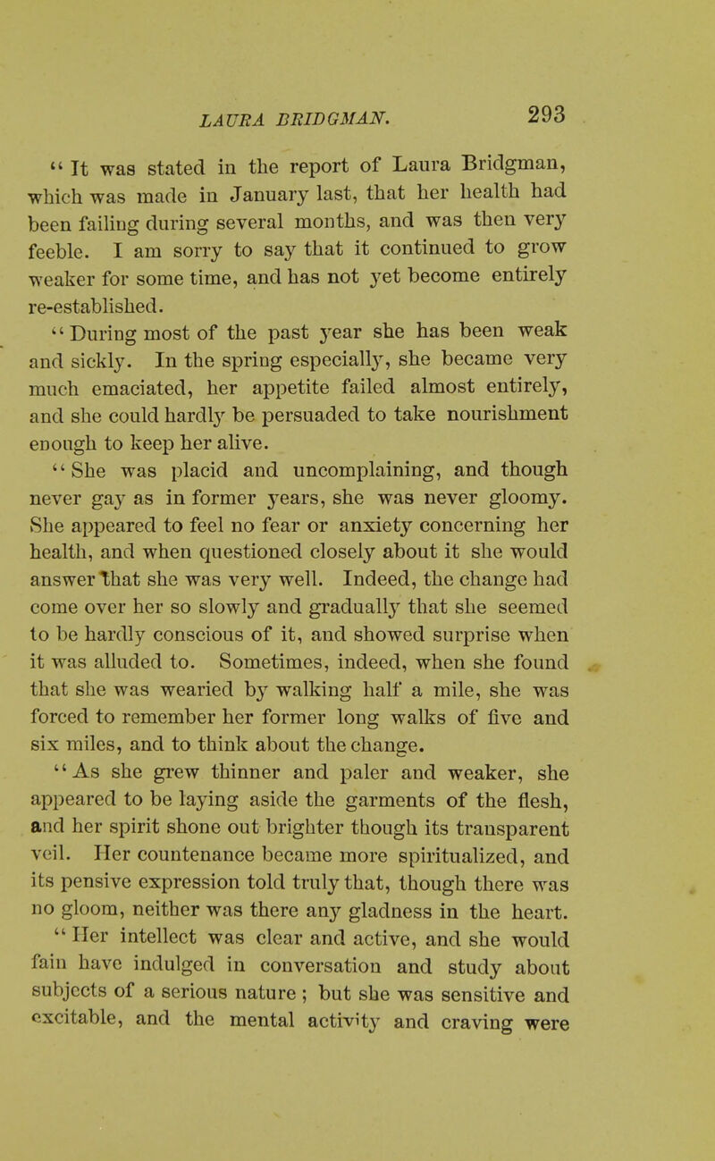 It was stated in the report of Laura Bridgman, which was made in January last, that her health had been faihug during several months, and was then very feeble. I am sorry to say that it continued to grow weaker for some time, and has not yet become entirely re-established.  During most of the past j^ear she has been weak and sickly. In the spring especially, she became very much emaciated, her appetite failed almost entirely, and she could hardlj^ be persuaded to take nourishment enough to keep her alive. '' She was placid and uncomplaining, and though never gay as in former j^ears, she was never gloomy. She appeared to feel no fear or anxiety concerning her health, and when questioned closely about it she would answer that she was very well. Indeed, the change had come over her so slowly and gradually that she seemed to be hardly conscious of it, and showed surprise when it was alluded to. Sometimes, indeed, when she found that she was wearied by walking half a mile, she was forced to remember her former long walks of five and six miles, and to think about the change. As she grew thinner and paler and weaker, she appeared to be laying aside the garments of the flesh, and her spirit shone out brighter though its transparent veil. Her countenance became more spiritualized, and its pensive expression told truly that, though there was no gloom, neither was there any gladness in the heart.  Her intellect was clear and active, and she would fain have indulged in conversation and study about subjects of a serious nature ; but she was sensitive and excitable, and the mental activHy and craving were