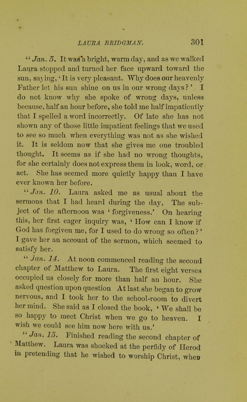  Jan. 5, It was*a bright, warm day, and as we walked Laura stopped and turned her face upward toward the sun, saying,' It is vqxj pleasant. Why does our heavenly Father let his sun shine on us in our wrong days ? ' I do not know why she spoke of wrong days, unless because, half an hour before, she told me half impatiently that I spelled a word incorrectly. Of late she has not shown any of those little impatient feelings that we used to see so much when everything was not as she wished it. It is seldom now that she gives me one troubled thought. It seems as if she had no wrong thoughts, for she certainly does not express them in look, word, or act. She has seemed more quietly happy than I have ever known her before. ''^ Jan. 10. Laura asked me as usual about the sermons that I had heard during the day. The sub- ject of the afternoon was ' forgiveness.' On hearing this, her first eager inquiry was, ' How can I know if God has forgiven me, for I used to do wrong so often?' I gave her an account of the sermon, which seemed to satisfy her. Jan. 14. At noon commenced reading the second chapter of Matthew to Laura. The first eight verses occupied us closely for more than half an hour. She asked question upon question At last she began to grow nervous, and I took her to the school-room to divert her mind. She said as I closed the book, ' We shall be so happy to meet Christ when we go to heaven. I wish we could see him now here with us.'  Jan. 15. Finished reading the second chapter of ' Matthew. Laura was shocked at the perfidy of Herod iu pretending that he wished to worship Christ, when