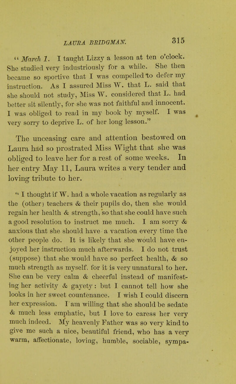 March. 1. I taught Lizzy a lesson at ten o'clock. She studied very industriously for a while. She then became so sportive that I was compelled to defer my instruction. As I assured Miss W. that L. said that she should not study, Miss W. considered that L. had better sit silently, for she was not faithful and innocent. I was obliged to read in my book by myself. I was ^ very sorry to deprive L. of her long lesson. The unceasing care and attention bestowed on Laura had so prostrated Miss Wight that she was oblio^ed to leave her for a rest of some weeks. In her entry May 11, Laura writes a very tender and loving tribute to her.  I thought if W. had a whole vacation as regularly as the (other) teachers & their pupils do, then she would regain her health & strength, so that she could have such a good resolution to instruct me much. I am sorry & anxious that she should have a vacation every time the other people do. It is likely that she would have en- jo3'ed her instruction much afterwards. I do not trust (suppose) that she would have so perfect health, & so much strength as myself, for it is very unnatural to her. »She can be very calm & cheerful instead of manifest- ing her activity & gayety: but I cannot tell how she looks in her sweet countenance. I wish I could discern her expression. I'am willing that she should be sedate & much less emphatic, but I love to caress her very much indeed. My heavenly Father was so very kind to give me such a nice, beautiful friend, who has a very warm, affectionate, loving, humble, sociable, sympa-