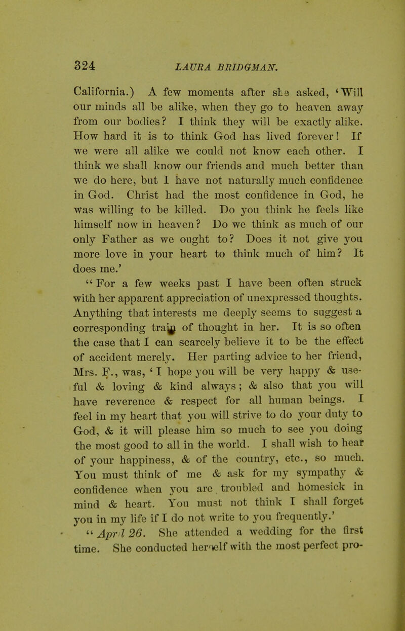 California.) A few moments after sta asked, *Will our minds all be alike, when thej^ go to heaven away from onr bodies ? I think they will be exactly alike. How hard it is to think God has lived forever! If we were all alike we could not know each other. I think we shall know our friends and much better than we do here, but I have not naturally much confidence in God. Christ had the most confidence in God, he was willing to be killed. Do you think he feels like himself now in heaven ? Do we think as much of our only Father as we ought to? Does it not give you more love in your heart to think much of him? It does me.'  For a few weeks past I have been often struck with her apparent appreciation of unexpressed thoughts. Anything that interests me deeply seems to suggest a corresponding tra^ of thought in her. It is so often the case that I can scarcely beUeve it to be the effect of accident merely. Her parting advice to her friend, Mrs. F., was, ' I hope 3'ou will be very happy & use- ful & loving & kind always; & also that you will have reverence & respect for all human beings. I feel in my heart that you will strive to do your duty to God, & it will please him so much to see you doing the most good to all in the world. I shall wish to hear of your happiness, & of the country, etc., so much. You must think of me & ask for my sympathy & confidence when you are. troubled and homesick in mind & heart. You must not think I shall forget you in my life if I do not write to you frequently.'  Apr I 26. vShe attended a wedding for the first time. She conducted her^Kjlf with the most perfect pro-