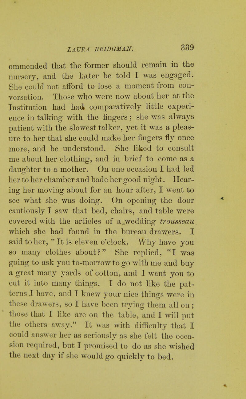 ommeaded that the former should remain in the nursery, and the loiter be told I was engaged. She could not afford to lose a moment from con- versation. Those wlio were now about her at the Institution had had comparatively little experi- ence in talking with the fingers; she was always patient with the slowest talker, yet it was a pleas- ure to her that she could make her fingers fly once more, and be understood. She liked to consult me about her clothing, and in brief to come as a daughter to a mother. On one occasion I had led her to her chamber and bade her good night. Hear- iuo; her movino: about for an hour after, I went to see what she was doing. On opening the door cautiously I saw that bed, chairs, and table were covered with the articles of a ^wedding trousseau. which she had found in the bureau drawers. I said to her,  It is eleven o'clock. Why have you so many clothes about? She replied, '^I was going to ask you to-morrow to go with me and buy a great many yards of cotton, and I want you to cut it into many things. I do not like the pat- terns I have, and I knew your nice things were in these drawers, so I have been trying them all on; those that I like are on the table, and I Avill put the others away. It was with difficulty that I could answer her as seriously as she felt the occa- sion required, but I promised to do as she wished the next day if she would go quickly to bed. 4^