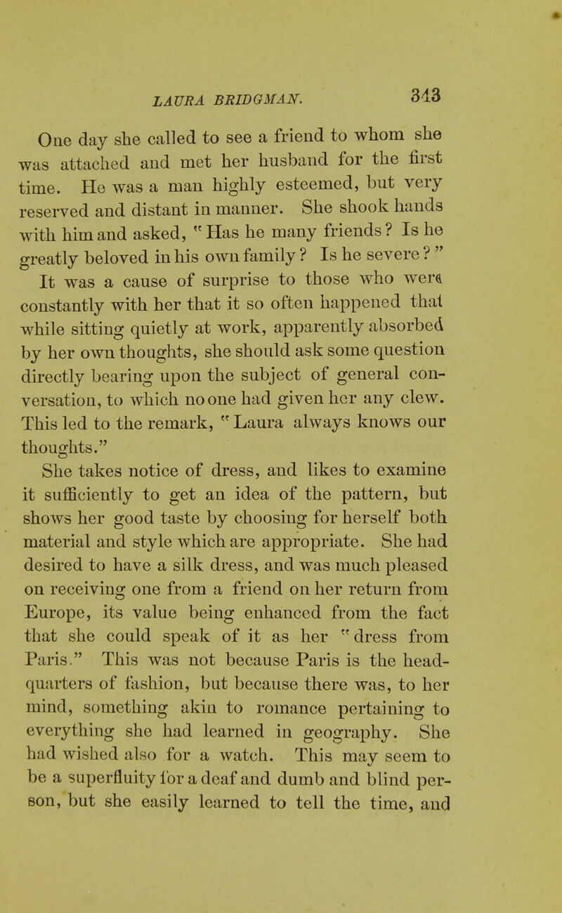 One day she called to see a friend to whom she was attached and met her husband for the first time. He was a man highly esteemed, but very reserved and distant in manner. She shook hands with him and asked,  Has he many friends? Is he greatly beloved in his own family ? Is he severe ?  It was a cause of surprise to those who were constantly with her that it so often happened that while sitting quietly at work, apparently absorbed by her own thoughts, she should ask some question directly bearing upon the subject of general con- versation, to which no one had given her any clew. This led to the remark,  Laura always knows our thoughts. She takes notice of dress, and likes to examine it sufficiently to get an idea of the pattern, but shows her good taste by choosing for herself both material and style which are appropriate. She had desired to have a silk dress, and was much pleased on receiving one from a friend on her return from Europe, its value being enhanced from the fact that she could speak of it as her  dress from Paris. This was not because Paris is the head- quarters of fashion, but because there was, to her mind, something akin to romance pertaining to everything she had learned in geography. She had wished also for a watch. This may seem to be a superfluity lor a deaf and dumb and blind per- son, but she easily learned to tell the time, and