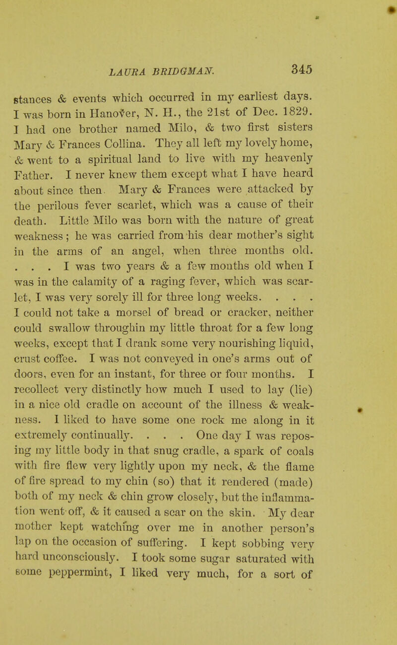 stances & events which occurred in my earliest days. I was born in Hanover, N. H., the 21st of Dec. 1829. I had one brother named Milo, & two first sisters Mary & Frances CoUina. Thoy all left my lovely home, & went to a spiritual land to live with my heavenly Father. I never knew them except what I have heard about since then. Mary & Frances were attacked by the perilous fever scarlet, which was a cause of their death. Little Milo was born with the nature of great weakness ; he was carried from his dear mother's sight in the arms of an angel, when three months okl. . . . I was two years & a few mouths old when I was in the calamity of a raging fever, which was scar- let, I was very sorely ill for three long weeks. I could not take a morsel of bread or cracker, neither could swallow throughin my little throat for a few long weeks, except that I drank some very nourishing liquid, crust coffee. I was not conveyed in one's arms out of doors, even for an instant, for three or four months. I recollect very distinctly how much I used to lay (lie) in a nice old cradle on account of the illness & weak- ness. I liked to have some one rock me along in it extremely continuall3^ . . . One day I was repos- ing my little body in that snug cradle, a spark of coals with fire flew very lightly upon my neck, & the fiame of fire spread to my chin (so) that it rendered (made) both of my neck & chin grow closely, but the inflamma- tion went-off, & it caused a scar on the skin. My dear mother kept watching over me in another person's lap on the occasion of suffering. I kept sobbing very hard unconsciously. I took some sugar saturated with Bome peppermint, I liked very much, for a sort of