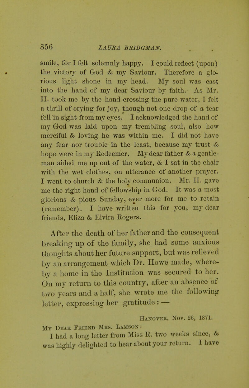 smile, for I felt solemnly happy. I could reflect (upon) the victor}^ of God & my Saviour. Therefore a glo- rious light shone in my head, soul was cast into the hand of my dear Saviour b}'' faith. As Mr. H. took me by the hand crossing the pure water, I felt a thrill of crying for joy, though not one drop of a tear fell in sight from my eyes. I acknowledged the hand of my God was laid upon my trembling soul, also how merciful & loving he was within me. I did not have any fear nor trouble in the least, because my trust & hope were in m}^ Redeemer. My dear father & a gentle- man aided me up out of the water, & I sat in the chair with the wet clothes, on utterance of another prayer. I went to church & the holy communion. Mr. H. gave me the right hand of fellowship in God. It was a most glorious & pious Sunday, ever more for me to retain (remember). I have written this for j^ou, my dear friends, Eliza & Elvira Rogers. After the death of her father and the consequent breaking up of the family, she had some anxious thoughts about her future support, but was relieved by an arrangement which Dr. Howe made, where- by a home in the Institution was secured to her. On my return to this country, after an absence of two years and a half, she wrote me the following letter, expressing her gratitude : — Hanover, Nov. 26, 1871. My Dear Friend Mrs. Lamson : I had a long letter from Miss R. two weeks since, & was highly delighted to hear about your return. I have