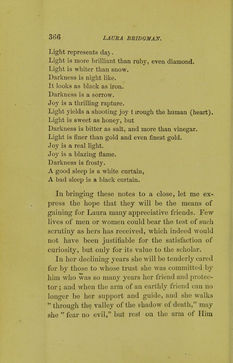 Light represents da}. Light is more brilliant than ruby, even diamond. Light is whiter than snow. Darkness is night like. It looks as black as iron. Darkness is a sorrow. Joy is a thrilling rapture. Light yields a shooting joy t irough the human (heart). Light is sweet as honey, but Darkness is bitter as salt, and more than vinegar. Light is finer than gold and even finest gold. Joy is a real light. Joy is a blazing flame. Darkness is frosty. A good sleep is a white curtain, A bad sleep is a black curtain. In bringing these notes to a close, let me ex- press the hope that they will be the means of gaining for Laura many appreciative friends. Few lives of men or women could bear the test of such scrutiny as hers has received, which indeed would not have been justifiable for the satisfaction of curiosity, but only for its value to the scholar. In her declining years she will be tenderly cared for by those to whose trust she was committed by him who was so man}^ years her friend and protec- tor ; and when the arm of an earthly friend can no longer be her support and guide, and she walks  through the valley of the shadow of death, may she  fear no evil, but rcsl on the arm of Him