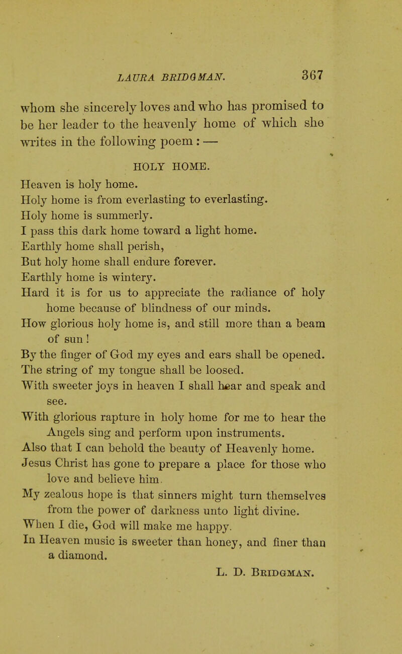 whom she sincerely loves and who has promised to be her leader to the heavenly home of which she writes in the following poem : — HOLY HOME. Heaven is holy home. Holy home is from everlasting to everlasting. Holy home is summerly. I pass this dark home toward a light home. Earthly home shall perish, But holy home shall endure forever. Earthly home is winter}''. Hard it is for us to appreciate the radiance of holy home because of blindness of our minds. How glorious holy home is, and still more than a beam of sun! By the finger of God my eyes and ears shall be opened. The string of my tongue shall be loosed. With sweeter joys in heaven I shall hear and speak and see. With glorious rapture in holy home for me to hear the Angels sing and perform upon instruments. Also that I can behold the beauty of Heavenly home. Jesus Christ has gone to prepare a place for those who love and believe him. My zealous hope is that sinners might turn themselves from the power of darkness unto light divine. When I die, God will make me happy. In Heaven music is sweeter than honey, and finer than a diamond. L. D. Bridgman.