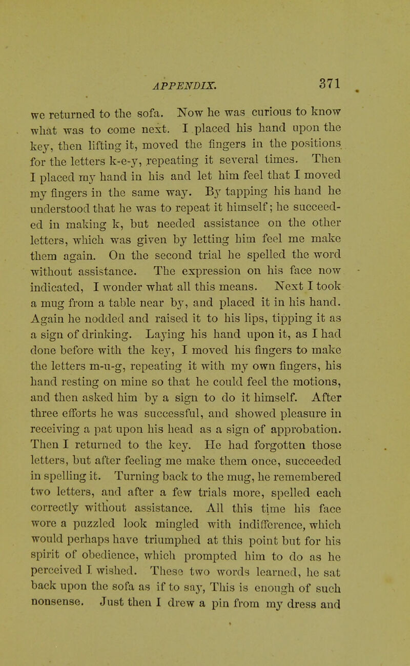 • we returned to the sofa. Now he was curious to know what was to come next. I placed his hand upon the key, then lifting it, moved the fingers in the positions for the letters k-e-y, repeating it several times. Then I placed my hand in his and let him feel that I moved my fingers in the same way. By tapping his hand he understood that he was to repeat it himself; he succeed- ed in making k, but needed assistance on the other letters, which was given by letting him feel me make them again. On the second trial he spelled the word without assistance. The ex|3ression on his face now - indicated, I wonder what all this means. Next I took a mug from a table near by, and placed it in his hand. Again he nodded and raised it to his lips, tipping it as a sign of drinking. La3ing his hand upon it, as I had done before with the ke}', I moved his fingers to make the letters m-u-g, repeating it with my own fingers, his hand resting on mine so that he could feel the motions, and then asked him by a sign to do it himself. After three efibrts he was successful, and showed pleasure in receiving a pat upon his head as a sign of approbation. Then I returned to the key. He had forgotten those letters, but after feeling me make them once, succeeded in spelling it. Turning back to the mug, he remembered two letters, and after a few trials more, spelled each correctly without assistance. All this time his face wore a puzzled look mingled with indifference, which would perhaps have triumphed at this point but for his spirit of obedience, which prompted him to do as he perceived I. wished. These two words learned, he sat back upon the sofa as if to saj-, This is enough of such nonsense. Just then I drew a pin from my dress and