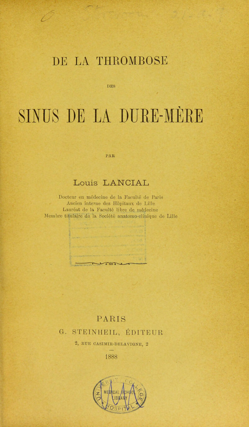 DE LA THROMBOSE DES lUS DE LA DURE-MEE PAR Louis LANCIAL Docteur en medecine dc la Faculto de Parits Ancieu interne dcs Ilopitaux do Lille Laureat de la Faculte libre de ni6decine Jlembi'e tifculaire do la Societu anatorao-clinique de Lille PARIS G. STEINHEIL, I^DITEUR 2, RUE CASIMIR-DELAVIGNE, 2 1888