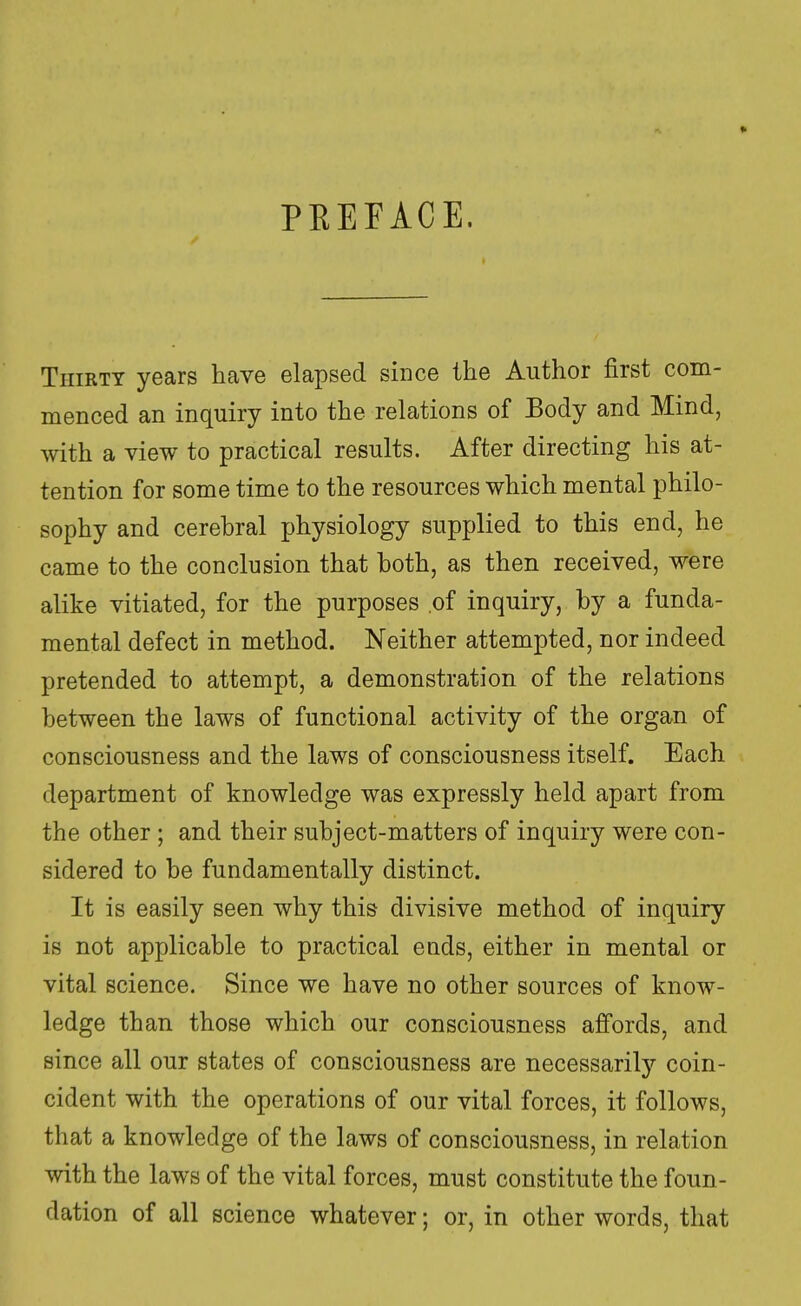 PREFACE. Thirty years have elapsed since the Author first com- menced an inquiry into the relations of Body and Mind, with a view to practical results. After directing his at- tention for some time to the resources which mental philo- sophy and cerebral physiology supplied to this end, he came to the conclusion that both, as then received, were alike vitiated, for the purposes of inquiry, by a funda- mental defect in method. Neither attempted, nor indeed pretended to attempt, a demonstration of the relations between the laws of functional activity of the organ of consciousness and the laws of consciousness itself. Each department of knowledge was expressly held apart from the other ; and their subject-matters of inquiry were con- sidered to be fundamentally distinct. It is easily seen why this divisive method of inquiry is not applicable to practical euds, either in mental or vital science. Since we have no other sources of know- ledge than those which our consciousness affords, and since all our states of consciousness are necessarily coin- cident with the operations of our vital forces, it follows, that a knowledge of the laws of consciousness, in relation with the laws of the vital forces, must constitute the foun- dation of all science whatever; or, in other words, that