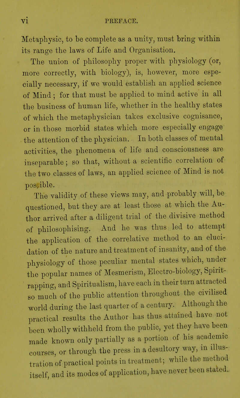 Metaphysic, to be complete as a unity, must bring within its range the laws of Life and Organisation. The union of philosophy proper with physiology (or, more correctly, with biology), is, however, more espe- cially necessary, if we would establish an applied science of Mind ; for that must be applied to mind active in all the business of human life, whether in the healthy states of which the metaphysician takes exclusive cognisance, or in those morbid states which more especially engage the attention of the physician. In both classes of mental activities, the phenomena of life and consciousness are inseparable; so that, without a scientific correlation of the two classes of laws, an applied science of Mind is not possible. The validity of these views may, and probably will, be questioned, but they are at least those at which the Au- thor arrived after a diligent trial of the divisive method of philosophising. And he was thus led to attempt the application of the correlative method to an eluci- dation of the nature and treatment of insanity, and of the physiology of those peculiar mental states which, under the popular names of Mesmerism, Electro-biology, Spirit- rapping, and Spiritualism, have each in their turn attracted so much of the public attention throughout the civilised world during the last quarter of a century. Although the practical results the Author has thus attained have not been wholly withheld from the public, yet they have been made known only partially as a portion of his academic courses, or through the press in a desultory way, in illus- tration of practical points in treatment; while the method itself, and its modes of application, have never been stated.