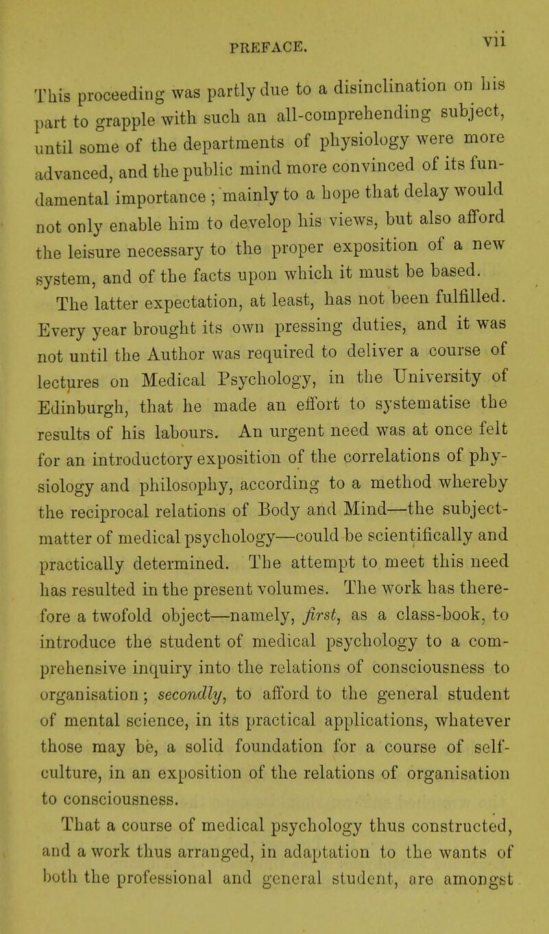 Vll This proceeding was partly due to a disinclination on bis part to grapple with such an all-cornprehending subject, until some of the departments of physiology were more advanced, and the public mind more convinced of its fun- damental importance ; mainly to a hope that delay would not only enable him to develop his views, but also afford the leisure necessary to the proper exposition of a new system, and of the facts upon which it must be based. The latter expectation, at least, has not been fulfilled. Every year brought its own pressing duties, and it was not until the Author was required to deliver a course of lectures on Medical Psychology, in the University of Edinburgh, that he made an effort to systematise the results of his labours. An urgent need was at once felt for an introductory exposition of the correlations of phy- siology and philosophy, according to a method whereby the reciprocal relations of Body and Mind—the subject- matter of medical psychology—could be scientifically and practically determined. The attempt to meet this need has resulted in the present volumes. The work has there- fore a twofold object—namely, first, as a class-book, to introduce the student of medical psychology to a com- prehensive inquiry into the relations of consciousness to organisation; secondly, to afford to the general student of mental science, in its practical applications, whatever those may be, a solid foundation for a course of self- culture, in an exposition of the relations of organisation to consciousness. That a course of medical psychology thus constructed, and a work thus arranged, in adaptation to the wants of both the professional and general student, are amongst