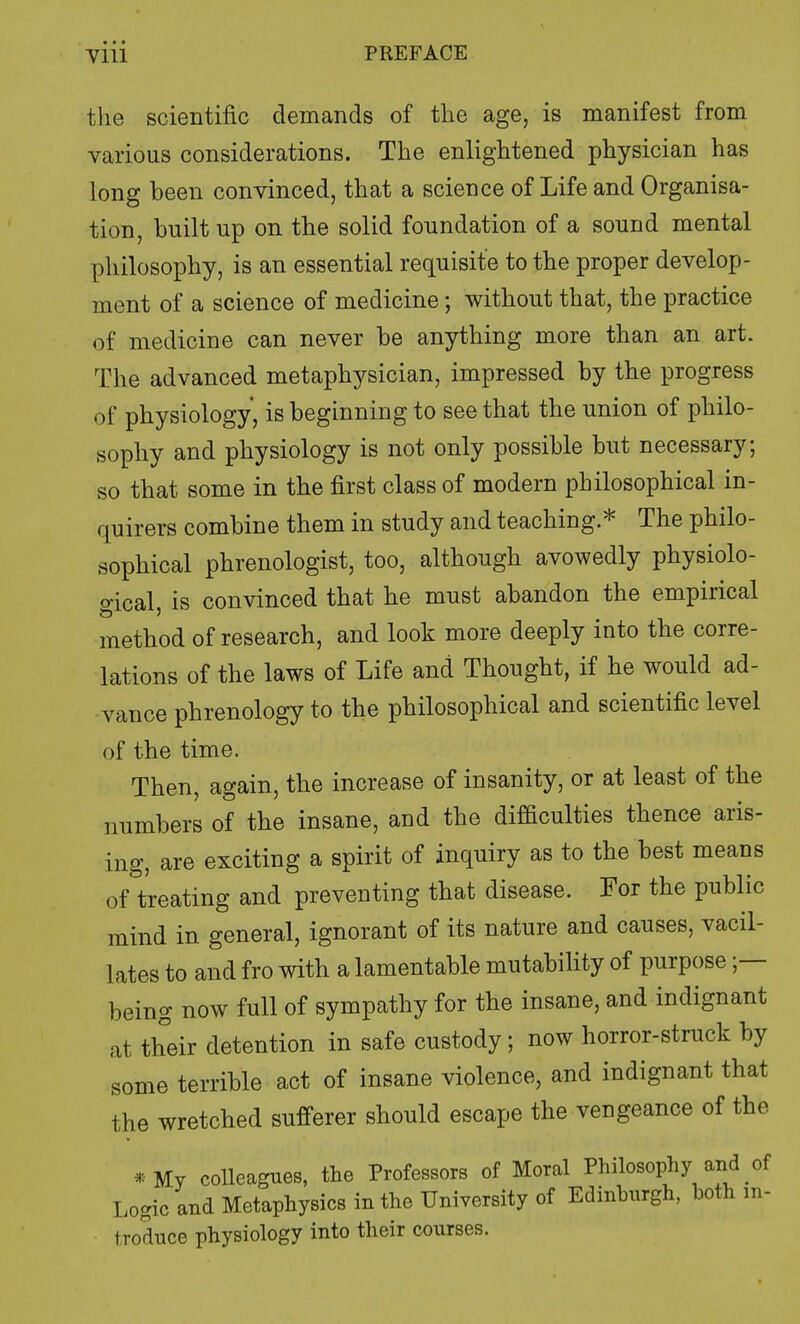 the scientific demands of the age, is manifest from various considerations. The enlightened physician has long been convinced, that a science of Life and Organisa- tion, built up on the solid foundation of a sound mental philosophy, is an essential requisite to the proper develop- ment of a science of medicine; without that, the practice of medicine can never be anything more than an art. The advanced metaphysician, impressed by the progress of physiology, is beginning to see that the union of philo- sophy and physiology is not only possible but necessary; so that some in the first class of modern philosophical in- quirers combine them in study and teaching.* The philo- sophical phrenologist, too, although avowedly physiolo- gical, is convinced that he must abandon the empirical method of research, and look more deeply into the corre- lations of the laws of Life and Thought, if he would ad- vance phrenology to the philosophical and scientific level of the time. Then, again, the increase of insanity, or at least of the numbers of the insane, and the difficulties thence aris- ing, are exciting a spirit of inquiry as to the best means of treating and preventing that disease. For the public mind in general, ignorant of its nature and causes, vacil- lates to and fro with a lamentable mutability of purpose being now full of sympathy for the insane, and indignant at their detention in safe custody; now horror-struck by some terrible act of insane violence, and indignant that the wretched sufferer should escape the vengeance of the • My colleagues, the Professors of Moral Philosophy and of Logic and Metaphysics in the University of Edinburgh, both in- troduce physiology into their courses.