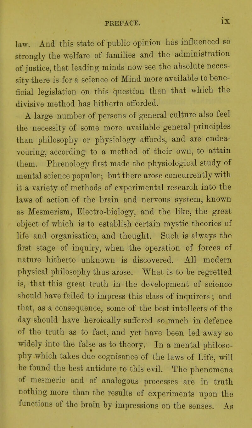 law. And this state of public opinion lias influenced so strongly the welfare of families and the administration of justice, that leading minds now see the absolute neces- sity there is for a science of Mind more available to bene- ficial legislation on this question than that which the divisive method has hitherto afforded. A large number of persons of general culture also feel the necessity of some more available general principles than philosophy or physiology affords, and are endea- vouring, according to a method of their own, to attain them. Phrenology first made the physiological study of mental science popular; but there arose concurrently with it a variety of methods of experimental research into the laws of action of the brain and nervous system, known as Mesmerism, Electro-biology,, and the like, the great object of which is to establish certain mystic theories of life and organisation, and thought. Such is always the first stage of inquiry, when the operation of forces of nature hitherto unknown is discovered. All modern physical philosophy thus arose. What is to be regretted is, that this great truth in the development of science should have failed to impress this class of inquirers ; and that, as a consequence, some of the best intellects of the day should have heroically suffered so much in defence of the truth as to fact, and yet have been led away so widely into the false as to theory. In a mental philoso- phy which takes due cognisance of the laws of Life, will be found the best antidote to this evil. The phenomena of mesmeric and of analogous processes are in truth nothing more than the results of experiments upon the functions of the brain by impressions on the senses. As