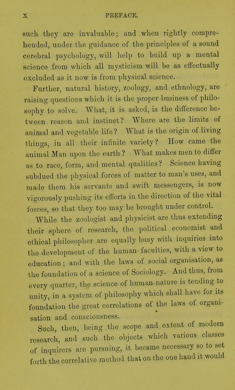 such they are invaluable; and when rightly compre- hended, under the guidance of the principles of a sound cerebral psychology, will help to build up a mental science from which all mysticism will be as effectually excluded as it now is from physical science. Further, natural history, zoology, and ethnology, are raising questions which it is the proper business of philo- sophy to solve. What, it is asked, is the difference be- tween reason and instinct? Where are the limits of animal and vegetable life ? What is the origin of living things, in all their infinite variety? How came the animal Man upon the earth ? What makes men to differ as to race, form, and mental qualities ? Science having subdued the physical forces of matter to man's uses, and made them his servants and swift messengers, is now vigorously pushing its efforts in the direction of the vital forces, so that they too may be brought under control. While the zoologist and physicist are thus extending their sphere of research, the political economist and ethical philosopher are equally busy with inquiries into the development of the human faculties, with a view to education; and with the laws of social organisation, as the foundation of a science of Sociology. And thus, from every quarter, the science of human nature is tending to unity, in a system of philosophy which shall have for its foundation the great correlations of the laws of organi- sation and consciousness. Such, then, being the scope and extent of modern research, and such the objects which various classes of inquirers are pursuing, it became necessary so to set forth the correlative method that on the one hand it would