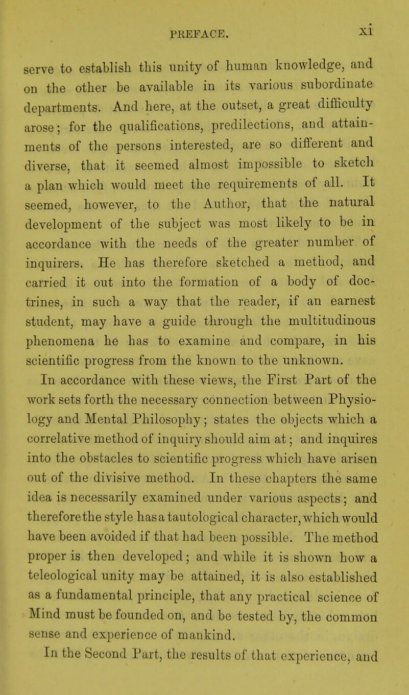 serve to establish this unity of human knowledge, and on the other he available in its various subordinate departments. And here, at the outset, a great difficulty arose; for the qualifications, predilections, and attain- ments of the persons interested, are so different and diverse, that it seemed almost impossible to sketch a plan which would meet the requirements of all. It seemed, however, to the Author, that the natural development of the subject was most likely to be in accordance with the needs of the greater number of inquirers. He has therefore sketched a method, and carried it out into the formation of a body of doc- trines, in such a way that the reader, if an earnest student, may have a guide through the multitudinous phenomena he has to examine and compare, in his scientific progress from the known to the unknown. In accordance with these views, the First Part of the work sets forth the necessary connection between Physio- logy and Mental Philosophy; states the objects which a correlative method of inquiry should aim at; and inquires into the obstacles to scientific progress which have arisen out of the divisive method. In these chapters the same idea is necessarily examined under various aspects; and therefore the style has a tautological character, which would have been avoided if that had been possible. The method proper is then developed; and while it is shown how a teleological unity may be attained, it is also established as a fundamental principle, that any practical science of Mind must be founded on, and be tested by, the common sense and experience of mankind. In the Second Part, the results of that experience, and