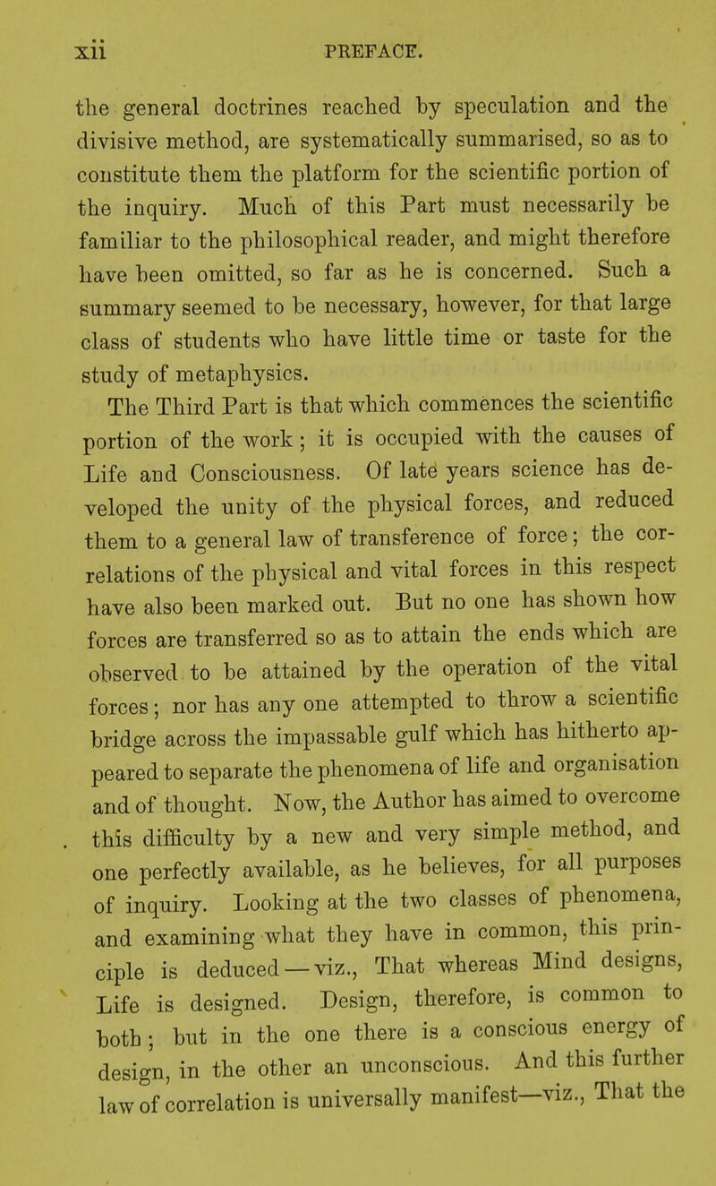 the general doctrines reached by speculation and the divisive method, are systematically summarised, so as to constitute them the platform for the scientific portion of the inquiry. Much of this Part must necessarily be familiar to the philosophical reader, and might therefore have been omitted, so far as he is concerned. Such a summary seemed to be necessary, however, for that large class of students who have little time or taste for the study of metaphysics. The Third Part is that which commences the scientific portion of the work; it is occupied with the causes of Life and Consciousness. Of late years science has de- veloped the unity of the physical forces, and reduced them to a general law of transference of force; the cor- relations of the physical and vital forces in this respect have also been marked out. But no one has shown how forces are transferred so as to attain the ends which are observed to be attained by the operation of the vital forces; nor has any one attempted to throw a scientific bridge across the impassable gulf which has hitherto ap- peared to separate the phenomena of life and organisation and of thought. Now, the Author has aimed to overcome this difiiculty by a new and very simple method, and one perfectly available, as he believes, for all purposes of inquiry. Looking at the two classes of phenomena, and examining what they have in common, this prin- ciple is deduced —viz., That whereas Mind designs, Life is designed. Design, therefore, is common to both ; but in the one there is a conscious energy of design, in the other an unconscious. And this further law of correlation is universally manifest—viz., That the