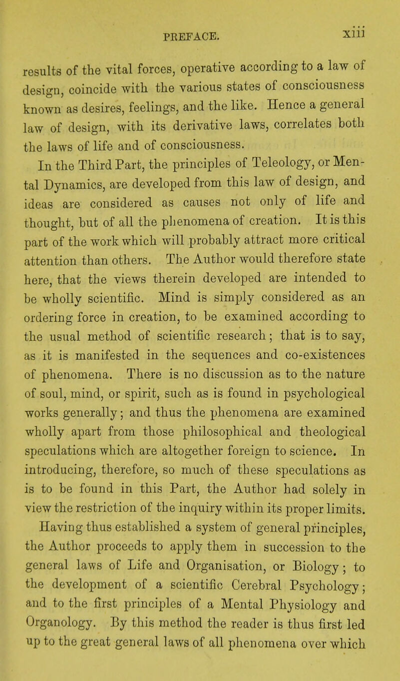 Xlll results of the vital forces, operative according to a law of design, coincide with the various states of consciousness known as desires, feelings, and the like. Hence a general law of design, with its derivative laws, correlates both the laws of life and of consciousness. In the Third Part, the principles of Teleology, or Men- tal Dynamics, are developed from this law of design, and ideas are considered as causes not only of life and thought, hut of all the phenomena of creation. It is this part of the work which will probably attract more critical attention than others. The Author would therefore state here, that the views therein developed are intended to be wholly scientific. Mind is simply considered as an ordering force in creation, to be examined according to the usual method of scientific research; that is to say, as it is manifested in the sequences and co-existences of phenomena. There is no discussion as to the nature of soul, mind, or spirit, such as is found in psychological works generally; and thus the phenomena are examined wholly apart from those philosophical and theological speculations which are altogether foreign to science. In introducing, therefore, so much of these speculations as is to be found in this Part, the Author had solely in view the restriction of the inquiry within its proper limits. Having thus established a system of general principles, the Author proceeds to apply them in succession to the general laws of Life and Organisation, or Biology; to the development of a scientific Cerebral Psychology; and to the first principles of a Mental Physiology and Organology. By this method the reader is thus first led up to the great general laws of all phenomena over which