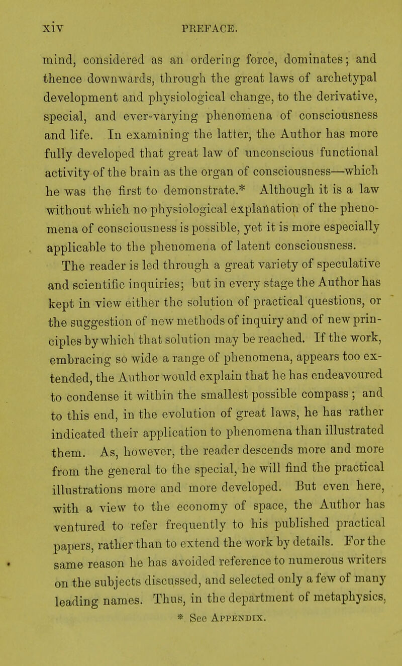 mind, considered as an ordering force, dominates; and thence downwards, through the great laws of archetypal development and physiological change, to the derivative, special, and ever-varying phenomena of consciousness and life. In examining the latter, the Author has more fully developed that great law of unconscious functional activity of the brain as the organ of consciousness—which he was the first to demonstrate.* Although it is a law without which no physiological explanation of the pheno- mena of consciousness is possible, yet it is more especially applicable to the phenomena of latent consciousness. The reader is led. through a great variety of speculative and scientific inquiries; but in every stage the Author has kept in view either the solution of practical questions, or the suggestion of new methods of inquiry and of new prin- ciples by which that solution may be reached. If the work, embracing so wide a range of phenomena, appears too ex- tended, the Author would explain that he has endeavoured to condense it within the smallest possible compass ; and to this end, in the evolution of great laws, he has rather indicated their application to phenomena than illustrated them. As, however, the reader descends more and more from the general to the special, he will find the practical illustrations more and more developed. But even here, with a view to the economy of space, the Author has ventured to refer frequently to his published practical papers, rather than to extend the work by details. For the same reason he has avoided reference to numerous writers on the subjects discussed, and selected only a few of many leading names. Thus, in the department of metaphysics, * Sec Appendix.