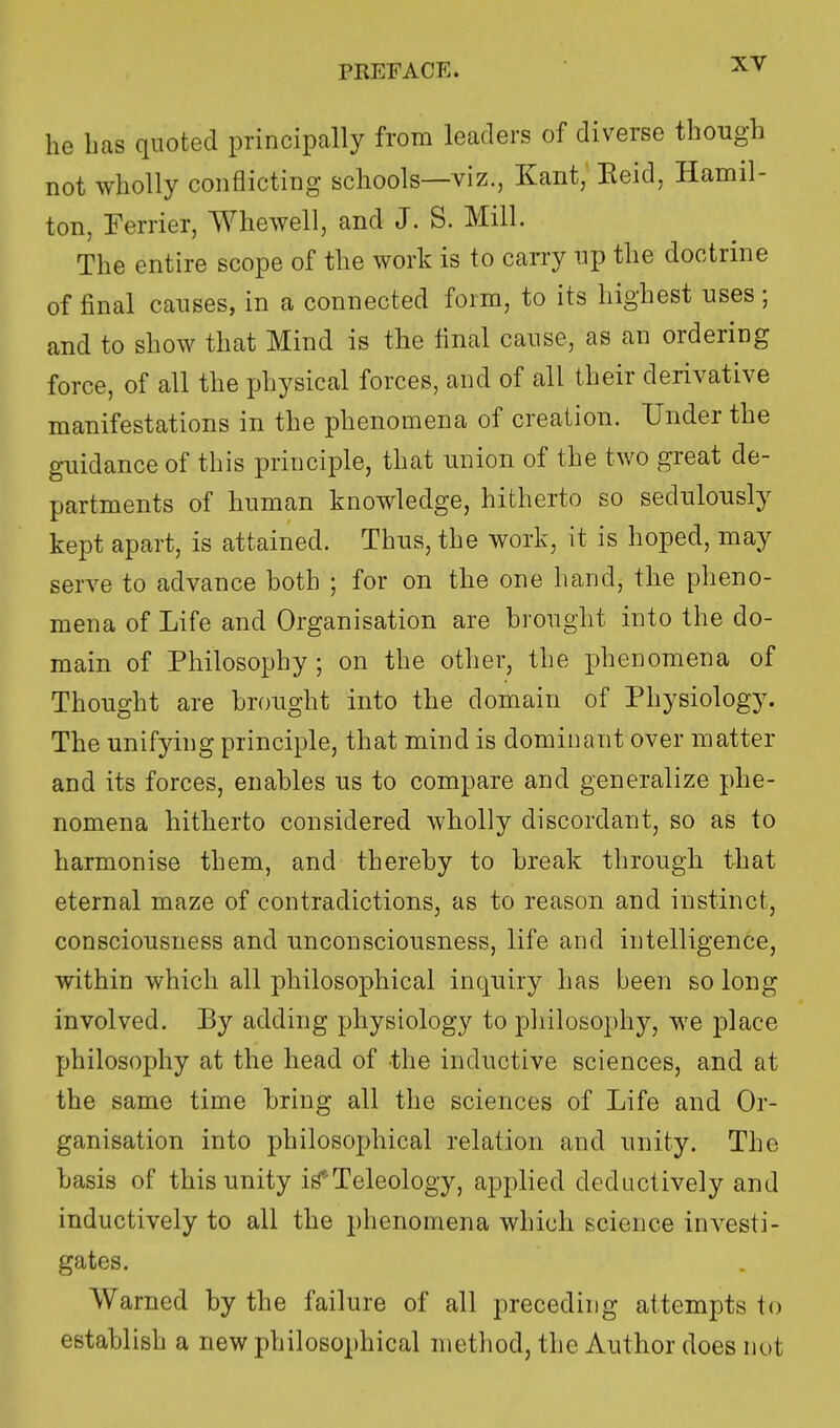 he lias quoted principally from leaders of diverse though not wholly conflicting schools—viz., Kant, Eeid, Hamil- ton, Ferrier, Whewell, and J. S. Mill. The entire scope of the work is to carry up the doctrine of final causes, in a connected form, to its highest uses; and to show that Mind is the final cause, as an ordering force, of all the physical forces, and of all their derivative manifestations in the phenomena of creation. Under the guidance of this principle, that union of the two great de- partments of human knowledge, hitherto so sedulously kept apart, is attained. Thus, the work, it is hoped, may serve to advance both ; for on the one hand, the pheno- mena of Life and Organisation are brought into the do- main of Philosophy; on the other, the phenomena of Thought are brought into the domain of Physiology. The unifying principle, that mind is dominant over matter and its forces, enables us to compare and generalize phe- nomena hitherto considered wholly discordant, so as to harmonise them, and thereby to break through that eternal maze of contradictions, as to reason and instinct, consciousness and unconsciousness, life and intelligence, within which all philosophical inquiry has been so long involved. By adding physiology to philosophy, we place philosophy at the head of the inductive sciences, and at the same time bring all the sciences of Life and Or- ganisation into philosophical relation and unity. The basis of this unity iri*Teleology, applied deductively and inductively to all the phenomena which science investi- gates. Warned by the failure of all preceding attempts to establish a new philosophical method, the Author does not