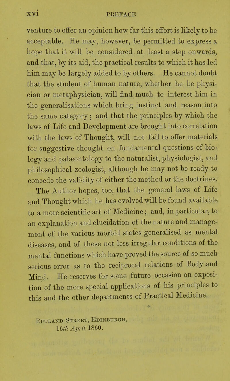 venture to offer an opinion how far this effort is likely to be acceptable. He may, however, be permitted to express a hope that it will be considered at least a step onwards, and that, by its aid, the practical results to which it has led him may be largely added to by others. He cannot doubt that the student of human nature, whether he be physi- cian or metaphysician, will find much to interest him in the generalisations which bring instinct and reason into the same category ; and that the principles by which the laws of Life and Development are brought into correlation with the laws of Thought, will not fail to offer materials for suggestive thought on fundamental questions of bio- logy and palaeontology to the naturalist, physiologist, and philosophical zoologist, although he may not be ready to concede the validity of either the method or the doctrines. The Author hopes, too, that the general laws of Life and Thought which he has evolved will be found available to a more scientific art of Medicine; and, in particular, to an explanation and elucidation of the nature and manage- ment of the various morbid states generalised as mental diseases, and of those not less irregular conditions of the mental functions which have proved the source of so much serious error as to the reciprocal relations of Body and Mind. He reserves for some future occasion an exposi- tion of the more special applications of his principles to this and the other departments of Practical Medicine. Rutland Street, Edinburgh, lQth April 1860.