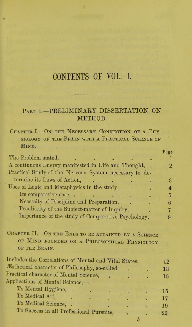 CONTENTS OF YOL. L Part I.—PRELIMINARY DISSERTATION ON METHOD. Chapter I.—On the Necessary Connection of a Phy- siology of the Brain with a Practical Science of Mind. Page The Problem stated, . . .' . . 1 A continuous Energy manifested in Life and Thought, . 2 Practical Study of the Nervous System necessary to de- termine its Laws of Action, .... 3 Uses of Logic and Metaphysics in the study, . . 4 Its comparative ease, ..... 5 Necessity of Discipline and Preparation, . . 6 Peculiarity of the Subject-matter of Inquiry, . 7 Importance of the study of Comparative Psychology, 9 Chapter II.—On the Ends to be attained by a Science of Mind founded on a Philosophical Physiology of the Brain. Includes the Correlations of Mental and Vital States, iEsthetical character of Philosophy, so-called, Practical character of Mental Science, Applications of Mental Science,— To Mental Hygiene, ... To Medical Art, 7 • • f To Medical Science, . 7 • • * To Success in all Professional Pursuits, b 12 13 15 15 17 19 20