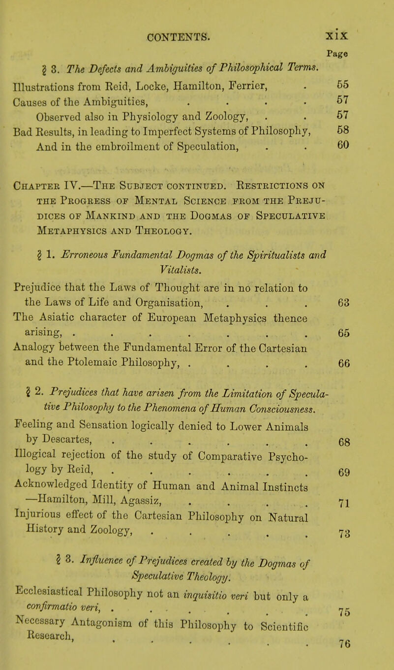 Page I 3. The Defects and Ambiguities of Philosophical Terms. Illustrations from Reid, Locke, Hamilton, Ferrier, . 55 Causes of the Ambiguities, .... 57 Observed also in Physiology and Zoology, . . 57 Bad Results, in leading to Imperfect Systems of Philosophy, 58 And in the embroilment of Speculation, . . 60 Chaptek IV.—The Subject continued. Restrictions on the Progress of Mental Science from the Preju- dices of Mankind and the Dogmas of Speculative Metaphysics and Theology. \ 1. Erroneous Fundamental Dogmas of the Spiritualists and Vitalists. Prejudice that the Laws of Thought are in no relation to the Laws of Life and Organisation, ... 63 The Asiatic character of European Metaphysics thence arising, . . . . . .65 Analogy between the Fundamental Error of the Cartesian and the Ptolemaic Philosophy, .... 66 I 2. Prejudices that have arisen from the Limitation of Specula tive Philosophy to the Phenomena of Human Consciousness. Feeling and Sensation logically denied to Lower Animals by Descartes, ..... Illogical rejection of the study of Comparative Psycho- logy by Reid, ...... Acknowledged Identity of Human and Animal Instincts —Hamilton, Mill, Agassiz, .... Injurious effect of the Cartesian Philosophy on Natural History and Zoology, I 3. Influence of Prejudices created by the Dogmas of Speculative Theology. Ecclesiastical Philosophy not an inquisitio veri but only a confirmatio veri, . Necessary Antagonism of this Philosophy to Scientific Research, 76