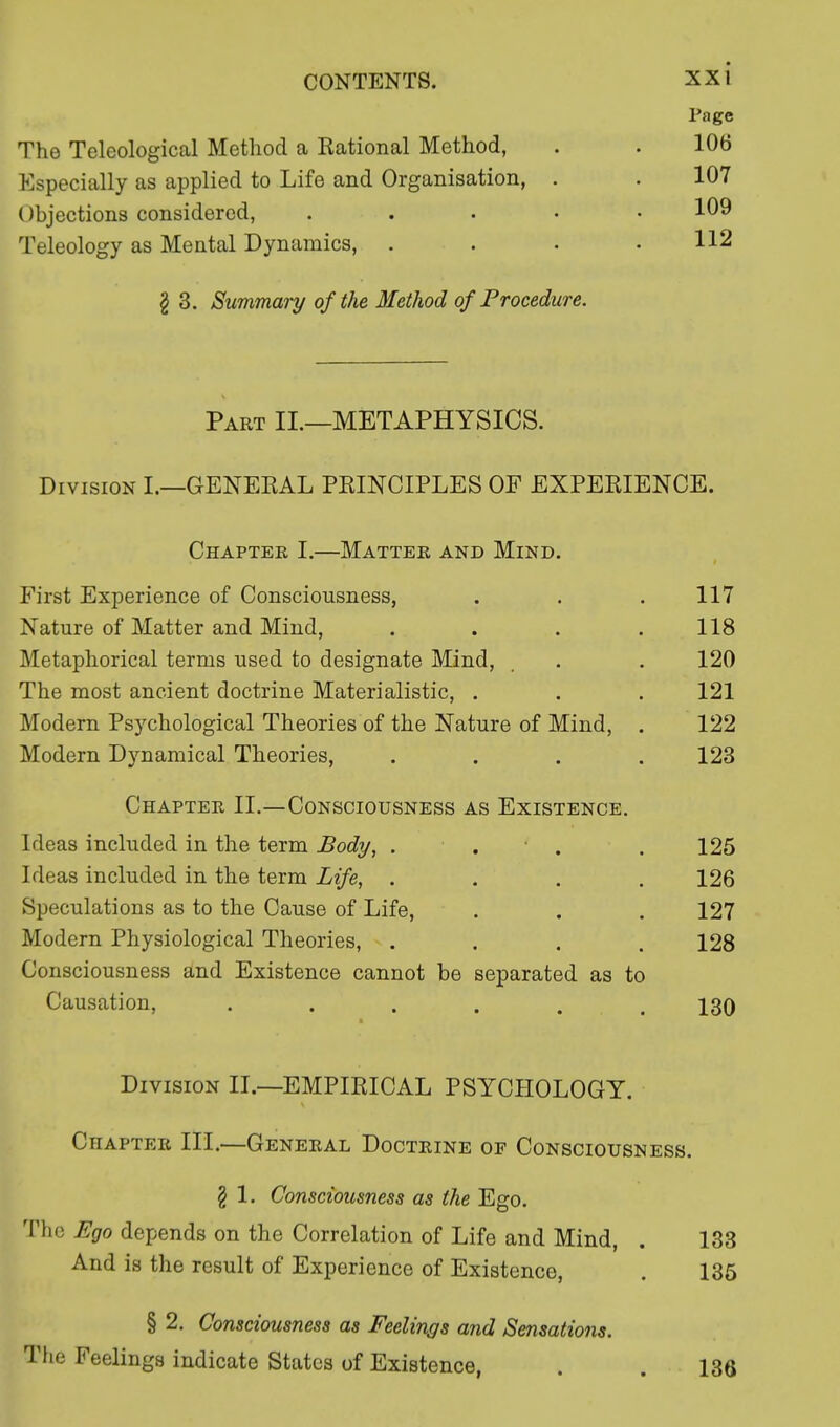 The Teleological Method a Rational Method, Especially as applied to Life and Organisation, . Objections considered, .... Teleology as Mental Dynamics, . § 3. Summary of the Method of Procedure. Part II.—METAPHYSICS. Division I.—GENERAL PRINCIPLES OF EXPERIENCE. Chapter I.—Matter and Mind. First Experience of Consciousness, . . . 117 Nature of Matter and Mind, . . . .118 Metaphorical terms used to designate Mind, _ . . 120 The most ancient doctrine Materialistic, . . . 121 Modern Psychological Theories of the Nature of Mind, . 122 Modern Dynamical Theories, .... 123 Chapter II.—Consciousness as Existence. Ideas included in the term Body, . . . 125 Ideas included in the term Life, .... 126 Speculations as to the Cause of Life, . . . 127 Modern Physiological Theories, .... 128 Consciousness and Existence cannot be separated as to Causation, ...... 130 Division II.—EMPIRICAL PSYCHOLOGY. Chapter III.—General Doctrine of Consciousness. § 1. Consciousness as the Ego. The Ego depends on the Correlation of Life and Mind, . 133 And is the result of Experience of Existence, . 135 § 2. Consciousness as Feelings and Sensations. The Feelings indicate States of Existence, . . 13ft Page 106 107 109