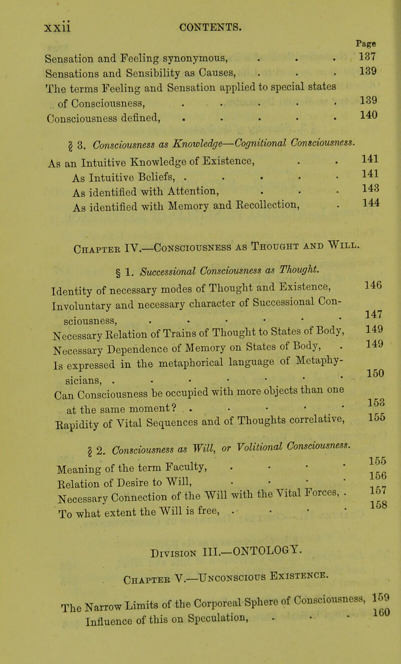 Page Sensation and Feeling synonymous, . . . 137 Sensations and Sensibility as Causes, . . .139 The terms Feeling and Sensation applied to special states of Consciousness, ... . . • 139 Consciousness denned, ..... 140 \ 3. Consciousness as Knowledge—Cognitional Consciousness. As an Intuitive Knowledge of Existence, . . 141 As Intuitive Beliefs, ..... 141 As identified with Attention, . . .143 As identified with Memory and Recollection, . 144 Chapter IV.—Consciousness as Thought and Will. § 1. Successional Consciousness as Thought. Identity of necessary modes of Thought and Existence, 146 Involuntary and necessary character of Successional Con- 147 149 sciousness, Necessary Relation of Trains of Thought to States of Body, Necessary Dependence of Memory on States of Body, . 149 Is expressed in the metaphorical language of Metaphy- sicians, Can Consciousness be occupied with more objects than one at the same moment ? . . . • ■ ' Rapidity of Vital Sequences and of Thoughts correlative, § 2. Consciousness as Will, or Volitional Consciousness. Meaning of the term Faculty, . Relation of Desire to Will, Necessary Connection of the Will with the Vital Forces, . To what extent the Will is free, 150 153 155 155 156 157 158 Division III.-ONTOLOGT. Chapter V.—Unconscious Existence. The Narrow Limits of the Corporeal Sphere of Consciousness, 159 Influence of this on Speculation,