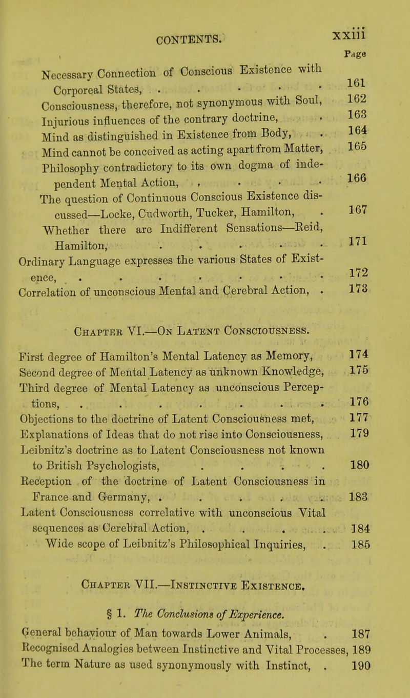 Page Necessary Connection of Conscious Existence with Corporeal States, . . • • Consciousness,-therefore, not synonymous with Soul, Injurious influences of the contrary doctrine, Mind as distinguished in Existence from Body, . 164 Mind cannot he conceived as acting apart from Matter, 165 Philosophy contradictory to its own dogma of inde- pendent Mental Action, , . • .166 The question of Continuous Conscious Existence dis- cussed—Locke, Cudworth, Tucker, Hamilton, . 167 Whether there are Indifferent Sensations—Reid, Hamilton, . . . • .171 Ordinary Language expresses the various States of Exist- 172 ence, . . . • • • Xl Correlation of unconscious Mental and Cerebral Action, . 173 Chaptee VI.—On Latent Consciousness. First degree of Hamilton's Mental Latency as Memory, 3 74 Second degree of Mental Latency as unknown Knowledge, 175 Third degree of Mental Latency as unconscious Percep- tions, . . . . . . i . ■ . 176 Objections to the doctrine of Latent Consciousness met, 177 Explanations of Ideas that do not rise into Consciousness, 179 Leibnitz's doctrine as to Latent Consciousness not known to British Psychologists, . . . . 180 Reception of the doctrine of Latent Consciousness in France and Germany, . . > . . 183 Latent Consciousness correlative with unconscious Vital sequences as Cerebral Action, . . . 184 Wide scope of Leibnitz's Philosophical Inquiries, . 185 Chaptee VII.—Instinctive Existence, § 1. The Conclusions of Experience. General behaviour of Man towards Lower Animals, . 187 Recognised Analogies between Instinctive and Vital Processes, 189 The term Nature as used synonymously with Instinct, . 190