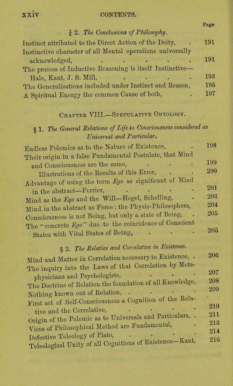 Page \ 2. Tlie Conclusions of Philosophy. Instinct attributed to the Direct Action of the Deity, . 191 Instinctive character of all Mental operations universally acknowledged, . . . . .191 The process of Inductive Reasoning is itself Instinctive— Hale, Kant, J. S. Mill, . . . .193 The Generalisations included under Instinct and Reason, 195 A Spiritual Energy the common Cause of both, . 197 Chapter VIII.—Speculative Ontology. § 1. The General Relations of Life to Consciousness considered as Universal and Particular. Endless Polemics as to the Nature of Existence, 198 Their origin in a false Fundamental Postulate, that Mind and Consciousness are the same, . • • 199 Illustrations of the Results of this Error, . . 200 Advantage of using the term Ego as significant of Mind in the abstract—Ferrier, . . • .201 Mind as the Ego and the Will—Hegel, Schelling, . 203 Mind in the abstract as Force : the Physio-Philosophers, 204 Consciousness is not Being, but only a state of Being, . 205 The  concrete Ego  due to the coincidence of Conscient States with Vital States of Being, . . .205 § 2. The Relative and Correlative in Existence. Mind and Matter in Correlation necessary to Existence, . 206 The inquiry into the Laws of that Correlation by Meta- physicians and Psychologists, • • The Doctrine of Relation the foundation of all Knowledge, Nothing known out of Relation, . First act of Self-Consciousness a Cognition of the Rela- tive and the Correlative, • • • . Origin of the Polemic as to Universal and Particulars, . Vices of Philosophical Method are Fundamental, Defective Teleology of Plato, . • ■ • Theological Unity of all Cognitions of Existence-Kant, 207 208 209 210 211 213 214