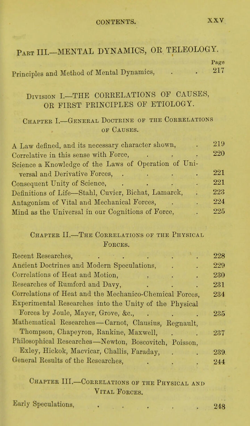 Part III.—MENTAL DYNAMICS, OR TELEOLOGY. Page Principles and Method of Mental Dynamics, . . 217 Division I.—THE CORRELATIONS OF CAUSES, OR FIRST PRINCIPLES OF ETIOLOGY. Chapter I.—General Doctrine of the Correlations of Causes. A Law defined, and its necessary character shown, . 219 Correlative in this sense with Force, . . . 220 Science a Knowledge of the Laws of Operation of Uni- versal and Derivative Forces, .... 221 Consequent Unity of Science, .... 221 Definitions of Life—Stahl, Cnvier, Bichat, Lamarck, . 223 Antagonism of Vital and Mechanical Forces, . . 224 Mind as the Universal in our Cognitions of Force, . 225 Chapter II.—The Correlations of the Physical Forces. Recent Researches, ..... 228 Ancient Doctrines and Modern Speculations, . . 229 Correlations of Heat and Motion, . . . 230 Researches of Rumford and Davy, . . .231 Correlations of Heat and the Mechanico-Chemical Forces, 234 Experimental Researches into the Unity of the Physical Forces by Joule, Mayer, Grove, &c, . . . 235 Mathematical Researches—Carnot, Clausius, Regnault, Thompson, Chapeyron, Rankine, Maxwell, . . 237 Philosophical Researches—Newton, Boscovitch, Poisson, Exley, Hickok, Macvicar, Challis, Faraday, . . 239. General Results of the Researches, . . . 244 Chapter III.—' Early Speculations, 248