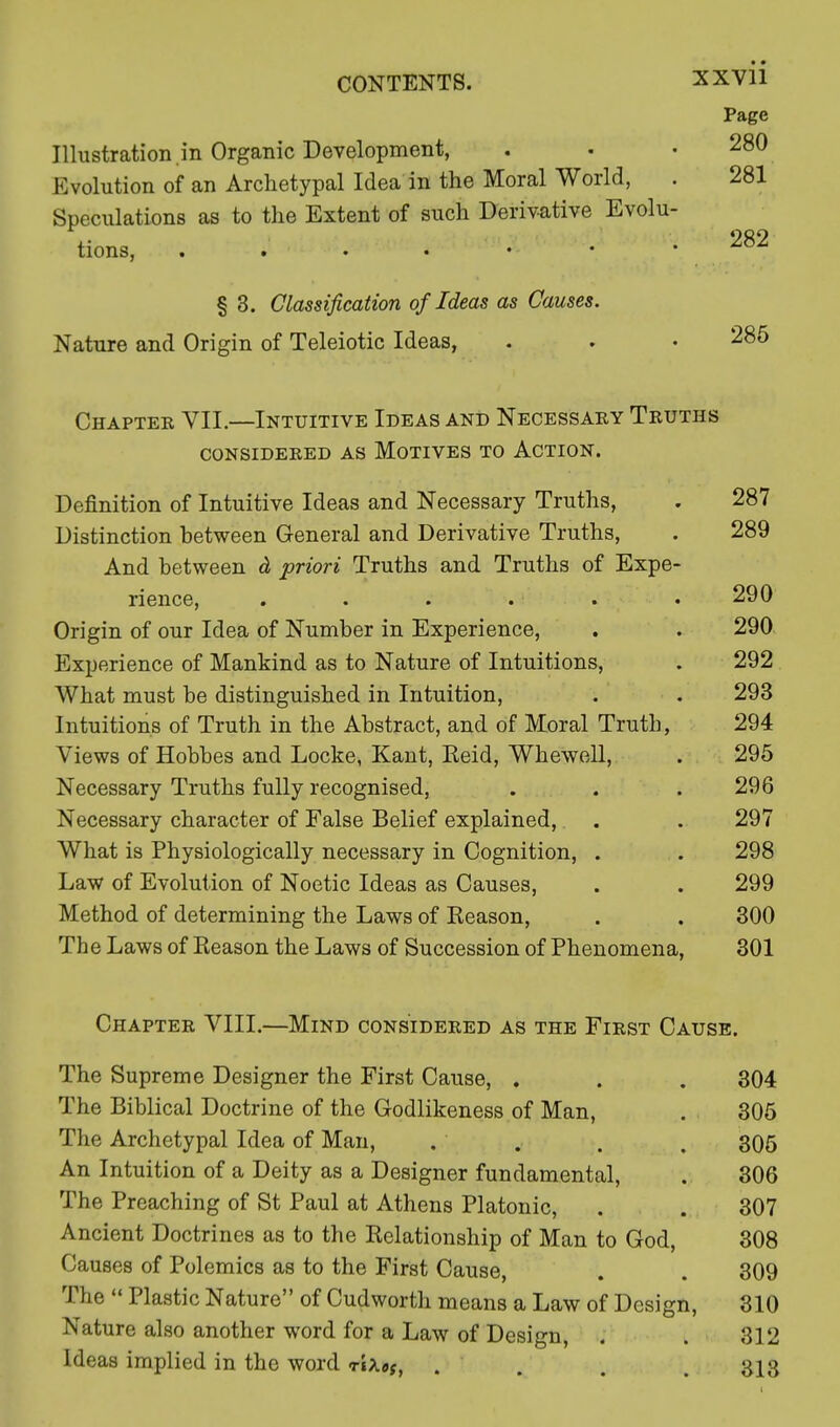 Page Illustration.in Organic Development, . • .280 Evolution of an Archetypal Idea in the Moral World, . 281 Speculations as to the Extent of such Derivative Evolu- « . 282 tions, § 3. Classification of Ideas as Causes. Nature and Origin of Teleiotic Ideas, . . • 285 Chaptee VII.—Intuitive Ideas and Necessaey Teuths CONSIDEEED AS MOTIVES TO ACTION. Definition of Intuitive Ideas and Necessary Truths, . 287 Distinction between General and Derivative Truths, . 289 And between & priori Truths and Truths of Expe- rience, . . . . . • 290 Origin of our Idea of Number in Experience, . . 290 Experience of Mankind as to Nature of Intuitions, . 292 What must be distinguished in Intuition, . . 293 Intuitions of Truth in the Abstract, and of Moral Truth, 294 Views of Hobbes and Locke, Kant, Eeid, Whewell, . 295 Necessary Truths fully recognised, . . .296 Necessary character of False Belief explained, . . 297 What is Physiologically necessary in Cognition, . . 298 Law of Evolution of Noetic Ideas as Causes, . . 299 Method of determining the Laws of Eeason, . . 300 The Laws of Keason the Laws of Succession of Phenomena, 301 Chaptee VIII.—Mind consideeed as the Fiest Cause. The Supreme Designer the First Cause, . . . 304 The Biblical Doctrine of the Godlikeness of Man, . 305 The Archetypal Idea of Man, . . . , 305 An Intuition of a Deity as a Designer fundamental, . 306 The Preaching of St Paul at Athens Platonic, . . 307 Ancient Doctrines as to the Relationship of Man to God, 308 Causes of Polemics as to the First Cause, . . 309 The  Plastic Nature of Cudworth means a Law of Design, 310 Nature also another word for a Law of Design, , . 312 Ideas implied in the word t1a«(, ... 313