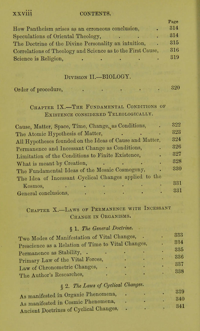 How Pantheism arises as an erroneous conclusion, Speculations of Oriental Theology, The Doctrine of the Divine Personality an intuition, Correlations of Theology and Science as to the First Cause Science is Keligion, .... Page 314 314 315 316 319 Division II.—BIOLOGY. Order of procedure, 320 Chapter IX.—The Fundamental Conditions of Existence considered Teleologically. Cause, Matter, Space, Time, Change,4as Conditions, The Atomic Hypothesis of Matter, All Hypotheses founded on the Ideas of Cause and Matter Permanence and Incessant Change as Conditions, Limitation of the Conditions to Finite Existence, What is meant by Creation, The Fundamental Ideas of the Mosaic Cosmogony, The Idea of Incessant Cyclical Changes applied to th< Kosmos, . General conclusions, .... 322 323 324 326 327 328 330 331 331 Chapter X.- -Laws of Permanence with Incessant Change in Organisms. § 1. The General Doctrine. Two Modes of Manifestation of Vital Changes, . Prescience as a Kelation of Time to Vital Changes, Permanence as Stability, . Primary Law of the Vital Forces, Law of Chronometric Changes, The Author's Kesearches, § 2. The Laws of Cyclical Changes. As manifested in Organic Phenomena, . As manifested in Cosmic Phenomena, . Ancient Doctrines of Cyclical Changes, . 333 334 335 336 337 338 339 340 341