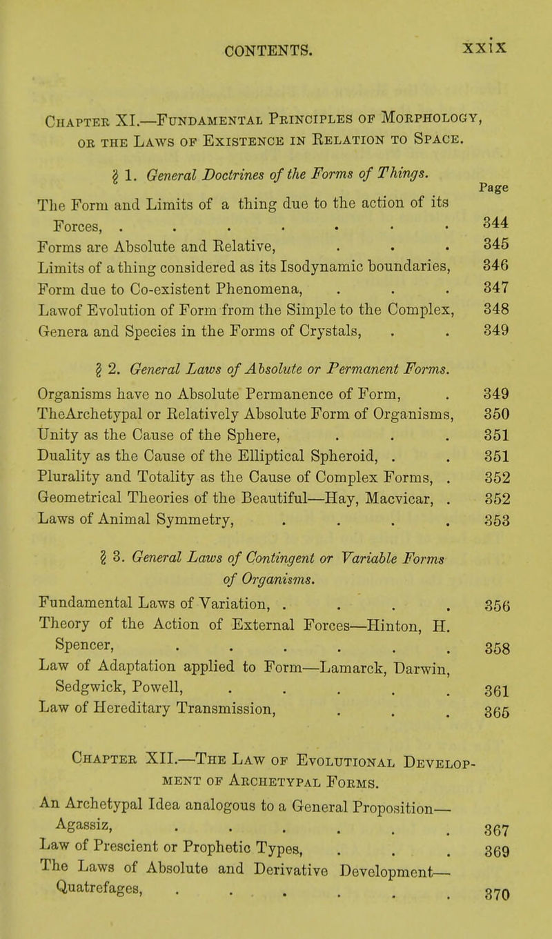 Chapter XI.—Fundamental Principles of Morphology, or the Laws of Existence in Eelation to Space. g 1. General Doctrines of the Forms of Things. Page The Form and Limits of a thing due to the action of its Forces, ....... 344 Forms are Absolute and Relative, . . . 345 Limits of a thing considered as its Isodynamic boundaries, 346 Form due to Co-existent Phenomena, . . . 347 Lawof Evolution of Form from the Simple to the Complex, 348 Genera and Species in the Forms of Crystals, . . 349 \ 2. General Laws of Absolute or Permanent Forms. Organisms have no Absolute Permanence of Form, . 349 TheArchetypal or Relatively Absolute Form of Organisms, 350 Unity as the Cause of the Sphere, . . . 351 Duality as the Cause of the Elliptical Spheroid, . . 351 Plurality and Totality as the Cause of Complex Forms, . 352 Geometrical Theories of the Beautiful—Hay, Macvicar, . 352 Laws of Animal Symmetry, .... 353 § 3. General Laws of Contingent or Variable Forms of Organisms. Fundamental Laws of Variation, .... 35ft Theory of the Action of External Forces—Hinton, H. Spencer, ...... 358 Law of Adaptation applied to Form—Lamarck, Darwin, Sedgwick, Powell, ..... 361 Law of Hereditary Transmission, . . . 365 Chapter XII.—The Law of Evolutional Develop- ment of Archetypal Forms. An Archetypal Idea analogous to a General Proposition Agassiz, 367 Law of Prescient or Prophetic Types, . . . 369 The Laws of Absolute and Derivative Development Quatrefages, . 370