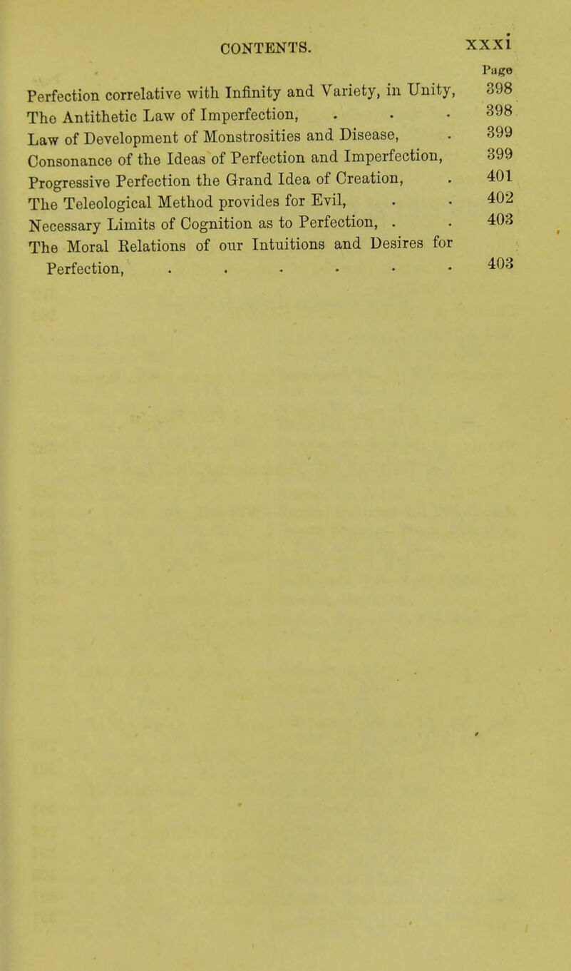 Page Perfection correlative with Infinity and Variety, in Unity, 898 The Antithetic Law of Imperfection, . • .398 Law of Development of Monstrosities and Disease, . 399 Consonance of the Ideas of Perfection and Imperfection, 399 Progressive Perfection the Grand Idea of Creation, . 401 The Teleological Method provides for Evil, . . 402 Necessary Limits of Cognition as to Perfection, . . 403 The Moral Kelations of our Intuitions and Desires for Perfection, ...... 403