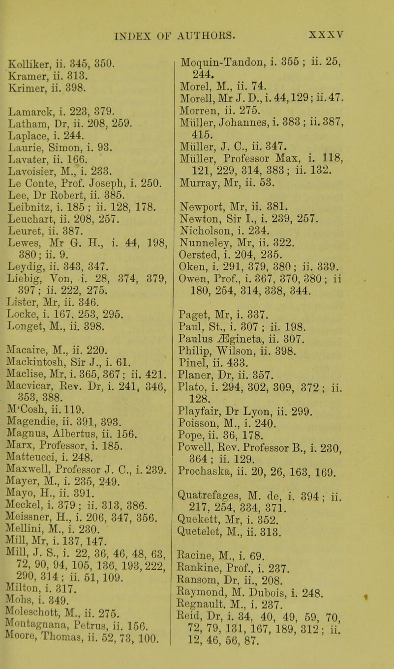 Kolliker, ii. 345, 350. Kramer, ii. 313. Krimer, ii. 398. Lamarck, i. 223, 379. Latham, Dr, ii. 208, 259. Laplace, i. 244. Laurie, Simon, i. 93. Lavater, ii. 166. Lavoisier, M.,'i. 233. Le Conte, Prof. Joseph, i. 250. Lee, Dr Robert, ii. 385. Leibnitz, i. 185 ; ii. 128, 178. Leuchart, ii. 208, 257. Leuret, ii. 387. Lewes, Mr G. H., i. 44, 198, 380; ii. 9. Leydig, ii. 343, 347. Liebig, Von, i. 28, 374, 379, 397; ii. 222, 275. Lister, Mr, ii. 346. Locke, i. 167, 253, 295. Longet, M., ii. 398. Macaire, M., ii. 220. Mackintosh, Sir J., i. 61. Maclise, Mr, i. 365, 367; ii. 421. Macvicar, Rev. Dr, i. 241, 346, 353, 388. M'Cosh, ii. 119. Magendie, ii. 391, 393. Magnus, Albertus, ii. 156. Marx, Professor, i. 185. Matteucci, i. 248. Maxwell, Professor J. C, i. 239. Mayer, M., i. 235, 249. Mayo, H., ii. 391. Meckel, i. 379 ; ii. 313, 386. Meissner, H., i. 206, 347, 356. Mellini, M., i. 230. Mill, Mr, i. 137,147. Mill, J. S., i. 22, 36, 46, 48, 63. 72, 90, 94, 105, 136, 193, 222, 290, 314; ii. 51,109. Milton, i. 317. Mohs, i. 349. Moleschott, M., ii. 275. Moutagnana, Petrus, ii. 156. Moore, Thomas, ii. 52, 73, 100. Moquin-Tandon, i. 355 ; ii. 25, 244. Morel,'M., ii. 74. Morell, Mr J. D., i. 44,129; ii. 47. Morren, ii. 275. Miiller, Johannes, i. 383 ; ii. 387, 415. Miiller, J. C, ii. 347. Miiller, Professor Max, i. 118, 121, 229, 314, 383; ii. 132. Murray, Mr, ii. 53. Newport, Mr, ii. 381. Newton, Sir I., i. 239, 257. Nicholson, i. 234. Nunneley, Mr, ii. 322. Oersted, i. 204, 235. Oken, i. 291, 379, 380; ii. 339. Owen, Prof., i. 367, 370, 380 ; ii 180, 254, 314, 338, 344. Paget, Mr, i. 337. Paul, St., i. 307 ; ii. 198. Paulus iEgineta, ii. 307. Philip, Wilson, ii. 398. Pinel, ii. 433. Planer, Dr, ii. 357. Plato, i. 294, 302, 309, 372 ; ii. 128. Playfair, Dr Lyon, ii. 299. Poisson, M., i. 240. Pope, ii. 36, 178. Powell, Rev. Professor B., i. 230, 364 ; ii. 129. Prochaska, ii. 20, 26, 163, 169. Quatrefages. M. de, i. 394 ; ii. 217, 254, 334, 371. Quekett, Mr, i. 352. Quetelet, M., ii. 313. Racine, M., i. 69. Rankine, Prof., i. 237. Ransom, Dr, ii., 208. Raymond, M. Dubois, i. 248. Regnault, M., i. 237. Reid, Dr, i. 34, 40, 49, 59, 70, 72, 79, 131, 167, 189, 312; ii. 12, 46, 56, 87.