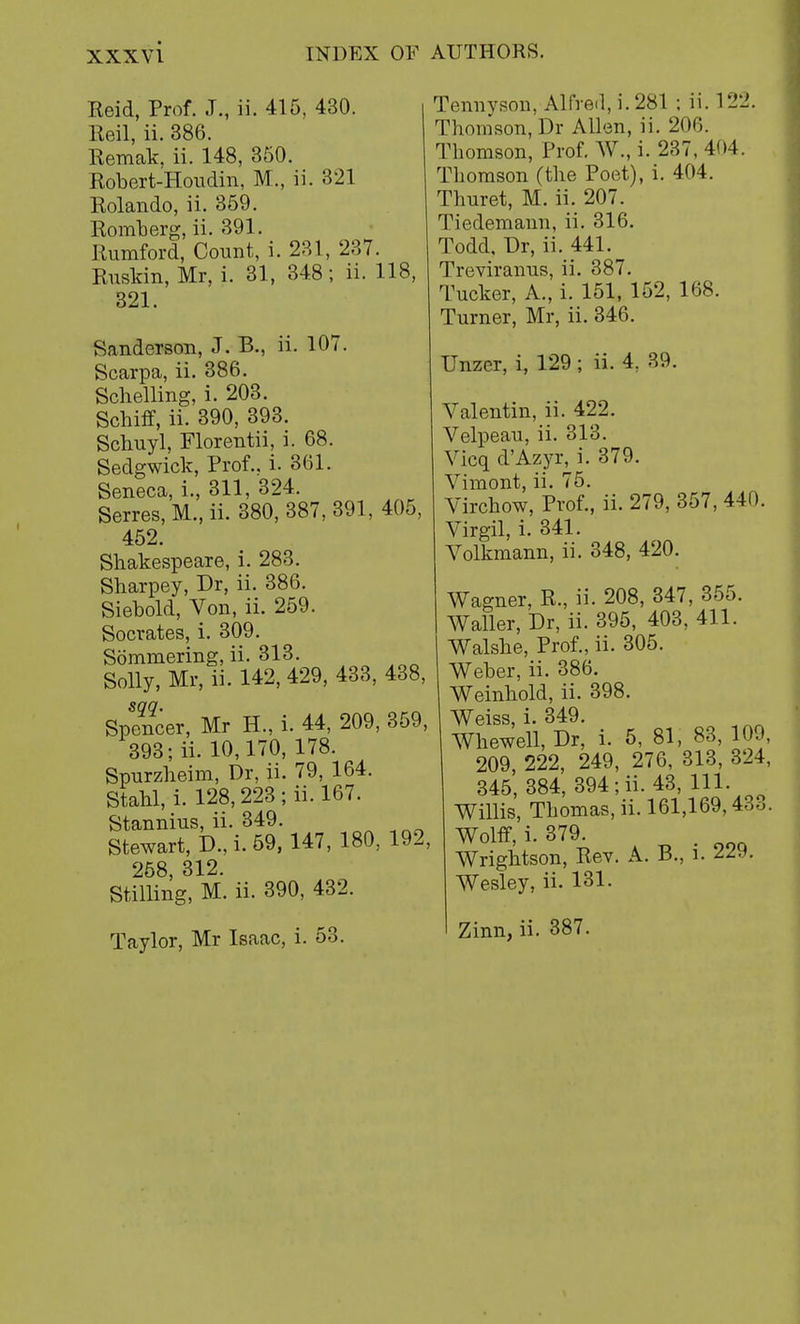 Reid, Prof. J., ii. 415, 430. Reil, ii. 386. Remak, ii. 148, 350. Robert-Houdin, M., ii. 321 Rolando, ii. 359. Romberg, ii. 391. Rumford, Count, i. 231, 237. Ruskin, Mr, i. 31, 348; ii. 118, 321. Sanderson, J. B., ii. 107. Scarpa, ii. 386. Schelling, i. 203. Schift, ii. 390, 393. Scbuyl, Florentii, i. 68. Sedgwick, Prof., i. 361. Seneca, i., 311, 324. Serres, M., ii. 380, 387, 391, 405, 452. Shakespeare, i. 283. Sbarpey, Dr, ii. 386. Siebold, Von, ii. 259. Socrates, i. 309. Sommering, ii. 313. Solly, Mr, ii. 142, 429, 433, 438, sag. Spencer, Mr H., i. 44, 209, 359, 393; ii. 10,170, 178. Spurzheim, Dr, ii. 79, 164. Stabl, i. 128,223; ii. 167. Stannius, ii. 349. Stewart, D., i. 59, 147, 180, 192, 258, 312. Stilling, M. ii. 390, 432. Taylor, Mr Isaac, i. 53. Tennyson, Alfred, i. 281 ; ii. 122. Thomson, Dr Allen, ii. 206. Thomson, Prof. W., i. 237, 404. Thomson (the Poet), i. 404. Thuret, M. ii. 207. Tiedemann, ii. 316. Todd, Dr, ii. 441. Treviranus, ii. 387. Tucker, A., i. 151, 152, 168. Turner, Mr, ii. 346. Unzer, i, 129 ; ii. 4; 39. Valentin, ii. 422. Velpeau, ii. 313. Vicq d'Azyr, i. 379. Vimont, ii. 75. Virchow, Prof., ii. 279, 357,44m. Virgil, i. 341. Volkmann, ii. 348, 420. Wagner, R., ii. 208, 347, 355. Waller, Dr, ii. 395, 403, 411. Walshe, Prof., ii. 305. Weber, ii. 386. Weinhold, ii. 398. Weiss, i. 349. Whewell, Dr, i. 5, 81, 83, 109, 209, 222, 249, 276, 313, 324, 345, 384, 394; ii. 43, 111. Willis, Thomas, ii. 161,169,43o. Wolff, i. 379. . Wrightson, Rev. A. B., l. 229. Wesley, ii. 131. Zinn, ii. 387.