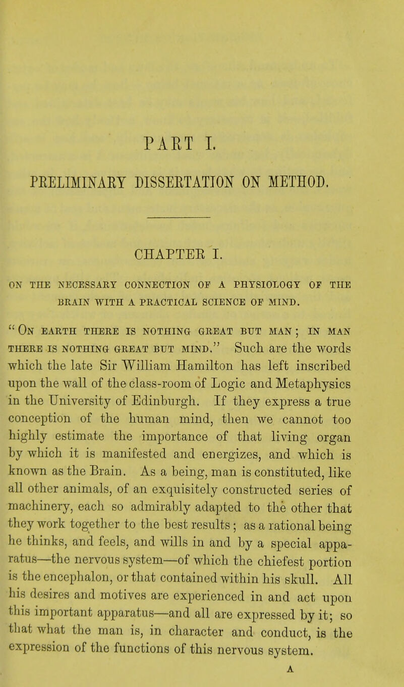 PRELIMINARY DISSERTATION ON METHOD. CHAPTER I. on the necessary connection of a physiology of the brain with a practical science of mind.  On earth there is nothing great but man ; in man there is nothing great but mind. Such are the words which the late Sir William Hamilton has left inscribed upon the wall of the class-room of Logic and Metaphysics in the University of Edinburgh. If they express a true conception of the human mind, then we cannot too highly estimate the importance of that living organ by which it is manifested and energizes, and which is known as the Brain. As a being, man is constituted, like all other animals, of an exquisitely constructed series of machinery, each so admirably adapted to the other that they work together to the best results; as a rational being he thinks, and feels, and wills in and by a special appa- ratus—the nervous system—of which the chiefest portion is tbe encephalon, or that contained within his skull. All his desires and motives are experienced in and act upon this important apparatus—and all are expressed by it; so that what the man is, in character and conduct, is the expression of the functions of this nervous system.