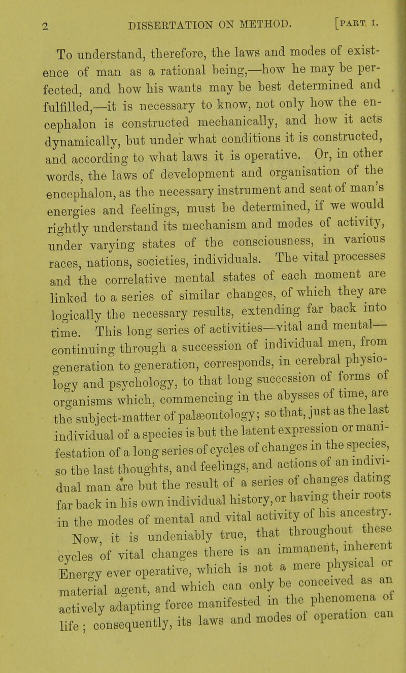 To understand, therefore, the laws and modes of exist- ence of man as a rational being,—how he may be per- fected, and how his wants may be best determined and . fulfilled,—it is necessary to know, not only how the en- cephalon is constructed mechanically, and how it acts dynamically, but under what conditions it is constructed, and according to what laws it is operative. Or, in other words, the laws of development and organisation of the encephalon, as the necessary instrument and seat of man's energies and feelings, must be determined, if we would rightly understand its mechanism and modes of activity, under varying states of the consciousness, in various races, nations, societies, individuals. The vital processes and the correlative mental states of each moment are linked to a series of similar changes, of which they are logically the necessary results, extending far back into time. This long series of activities—vital and mental- continuing through a succession of individual men, from generation to generation, corresponds, in cerebral physio- logy and psychology, to that long succession of forms ot organisms which, commencing in the abysses of time, are the subject-matter of palaeontology; so that, just as the last individual of a species is but the latent expression or mani- festation of a long series of cycles of changes in the species, so the last thoughts, and feelings, and actions of an indivi- dual man are but the result of a series of changes dating far back in his own individual history, or having their roots in the modes of mental and vital activity of his ancestry. Now it is undeniably true, that throughout these cycles 'of vital changes there is an immanent inherent Energy ever operative, which is not a mere physical or material agent, and which can only be conceived as an S adapting force manifested in the phenomena of Te onseofuenfly, its laws and modes of operation can