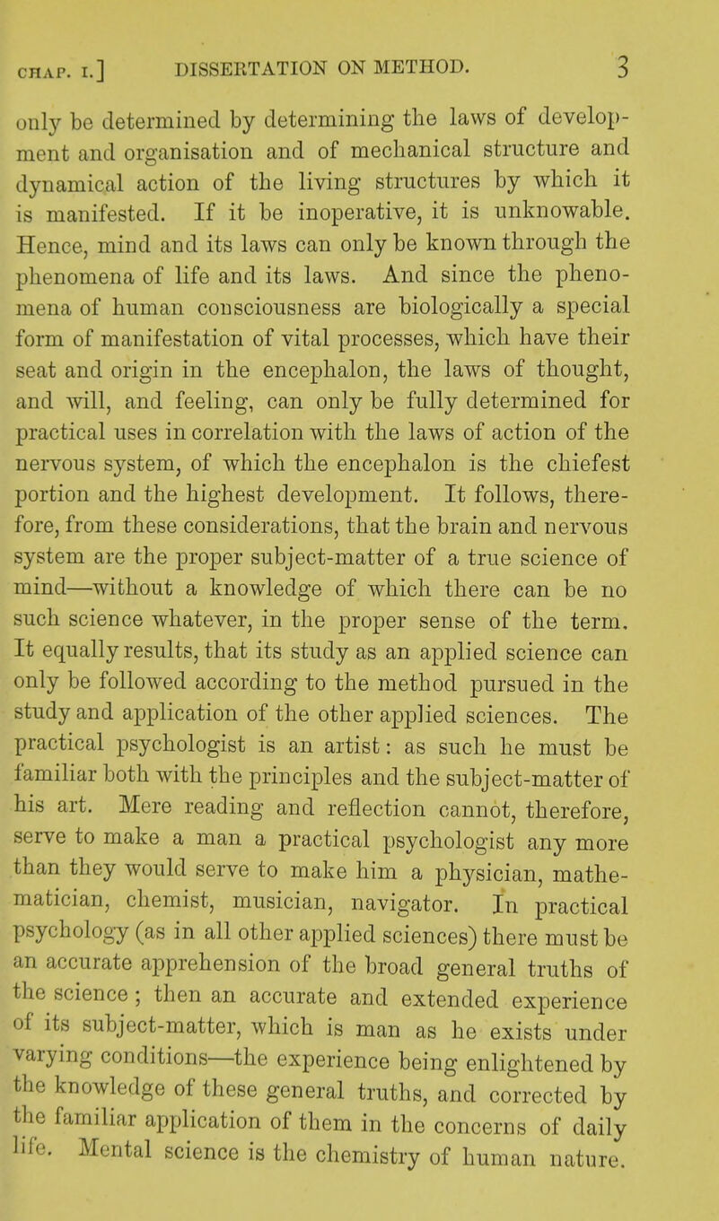 only be determined by determining the laws of develop- ment and organisation and of mechanical structure and dynamical action of the living structures by which it is manifested. If it be inoperative, it is unknowable. Hence, mind and its laws can only be known through the phenomena of life and its laws. And since the pheno- mena of human consciousness are biologically a special form of manifestation of vital processes, which have their seat and origin in the encephalon, the laws of thought, and will, and feeling, can only be fully determined for practical uses in correlation with the laws of action of the nervous system, of which the encephalon is the chiefest portion and the highest development. It follows, there- fore, from these considerations, that the brain and nervous system are the proper subject-matter of a true science of mind—without a knowledge of which there can be no such science whatever, in the proper sense of the term. It equally results, that its study as an applied science can only be followed according to the method pursued in the study and application of the other applied sciences. The practical psychologist is an artist: as such he must be familiar both with the principles and the subject-matter of his art. Mere reading and reflection cannot, therefore, serve to make a man a practical psychologist any more than they would serve to make him a physician, mathe- matician, chemist, musician, navigator. In practical psychology (as in all other applied sciences) there must be an accurate apprehension of the broad general truths of the science; then an accurate and extended experience of its subject-matter, which is man as he exists under varying conditions—the experience being enlightened by the knowledge of these general truths, and corrected by the familiar application of them in the concerns of daily life. Mental science is the chemistry of human nature.